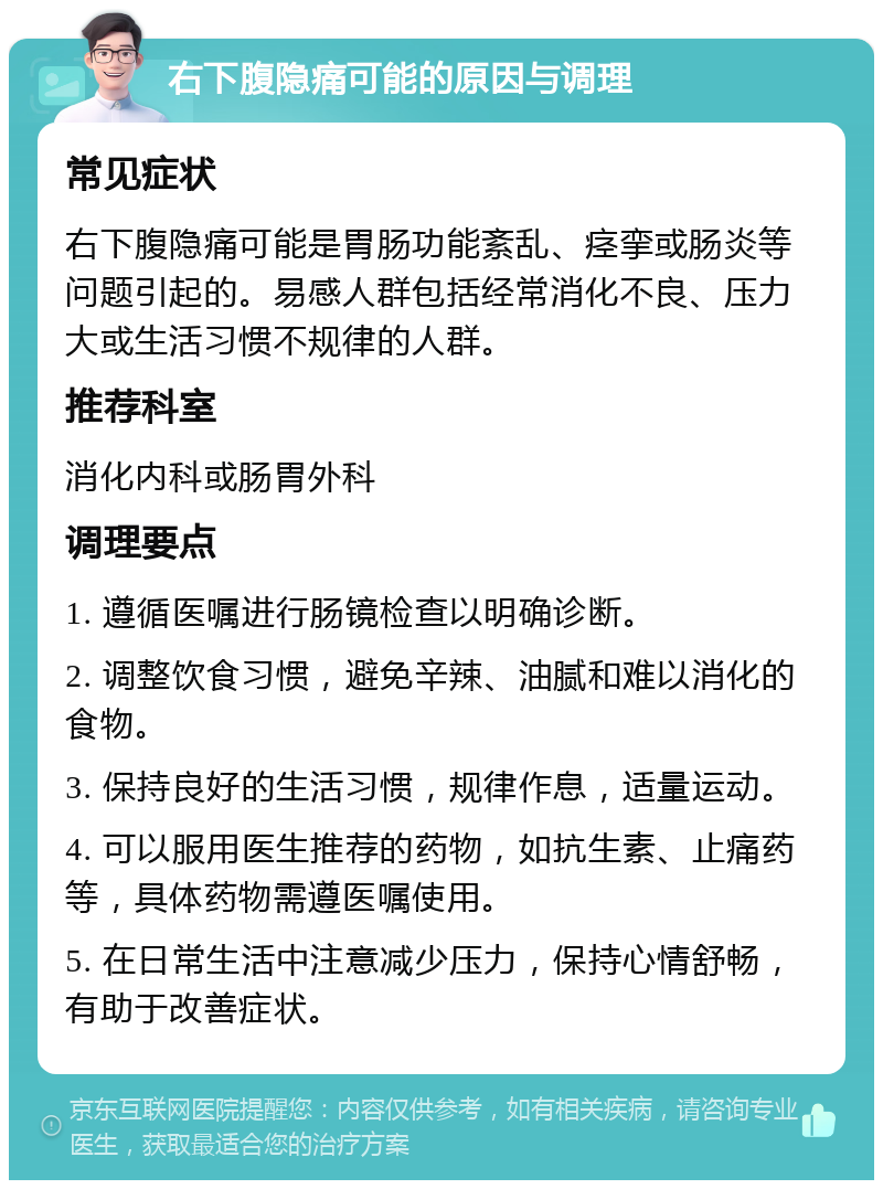 右下腹隐痛可能的原因与调理 常见症状 右下腹隐痛可能是胃肠功能紊乱、痉挛或肠炎等问题引起的。易感人群包括经常消化不良、压力大或生活习惯不规律的人群。 推荐科室 消化内科或肠胃外科 调理要点 1. 遵循医嘱进行肠镜检查以明确诊断。 2. 调整饮食习惯，避免辛辣、油腻和难以消化的食物。 3. 保持良好的生活习惯，规律作息，适量运动。 4. 可以服用医生推荐的药物，如抗生素、止痛药等，具体药物需遵医嘱使用。 5. 在日常生活中注意减少压力，保持心情舒畅，有助于改善症状。