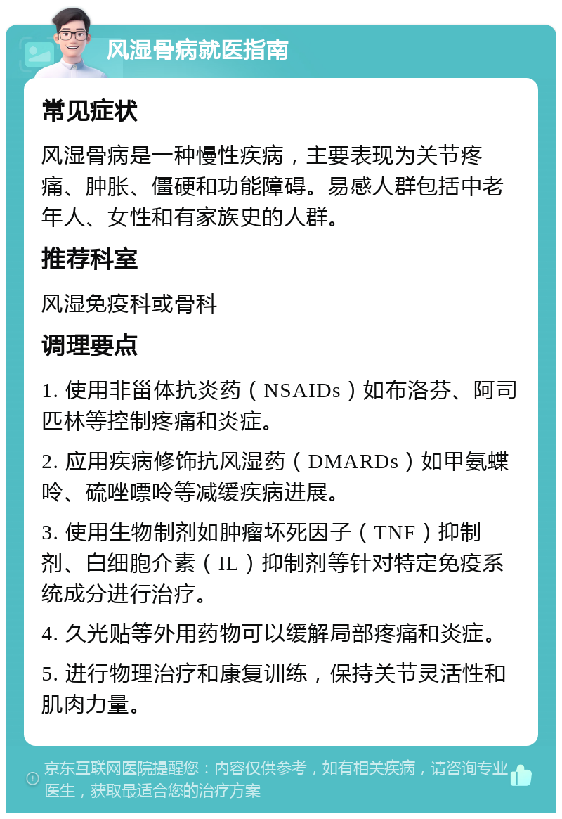 风湿骨病就医指南 常见症状 风湿骨病是一种慢性疾病，主要表现为关节疼痛、肿胀、僵硬和功能障碍。易感人群包括中老年人、女性和有家族史的人群。 推荐科室 风湿免疫科或骨科 调理要点 1. 使用非甾体抗炎药（NSAIDs）如布洛芬、阿司匹林等控制疼痛和炎症。 2. 应用疾病修饰抗风湿药（DMARDs）如甲氨蝶呤、硫唑嘌呤等减缓疾病进展。 3. 使用生物制剂如肿瘤坏死因子（TNF）抑制剂、白细胞介素（IL）抑制剂等针对特定免疫系统成分进行治疗。 4. 久光贴等外用药物可以缓解局部疼痛和炎症。 5. 进行物理治疗和康复训练，保持关节灵活性和肌肉力量。