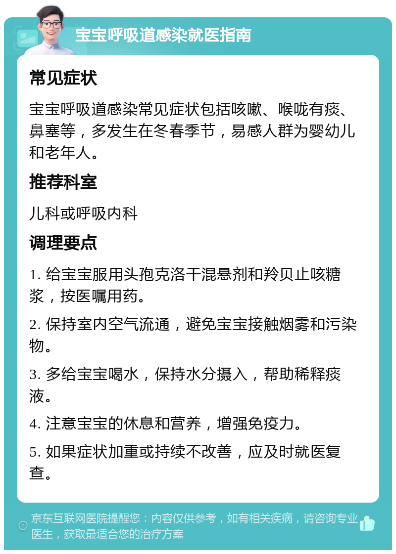 宝宝呼吸道感染就医指南 常见症状 宝宝呼吸道感染常见症状包括咳嗽、喉咙有痰、鼻塞等，多发生在冬春季节，易感人群为婴幼儿和老年人。 推荐科室 儿科或呼吸内科 调理要点 1. 给宝宝服用头孢克洛干混悬剂和羚贝止咳糖浆，按医嘱用药。 2. 保持室内空气流通，避免宝宝接触烟雾和污染物。 3. 多给宝宝喝水，保持水分摄入，帮助稀释痰液。 4. 注意宝宝的休息和营养，增强免疫力。 5. 如果症状加重或持续不改善，应及时就医复查。