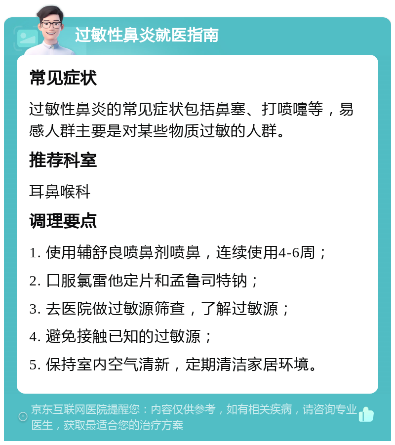 过敏性鼻炎就医指南 常见症状 过敏性鼻炎的常见症状包括鼻塞、打喷嚏等，易感人群主要是对某些物质过敏的人群。 推荐科室 耳鼻喉科 调理要点 1. 使用辅舒良喷鼻剂喷鼻，连续使用4-6周； 2. 口服氯雷他定片和孟鲁司特钠； 3. 去医院做过敏源筛查，了解过敏源； 4. 避免接触已知的过敏源； 5. 保持室内空气清新，定期清洁家居环境。