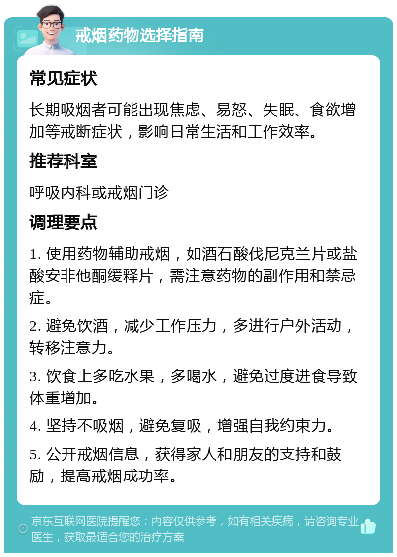 戒烟药物选择指南 常见症状 长期吸烟者可能出现焦虑、易怒、失眠、食欲增加等戒断症状，影响日常生活和工作效率。 推荐科室 呼吸内科或戒烟门诊 调理要点 1. 使用药物辅助戒烟，如酒石酸伐尼克兰片或盐酸安非他酮缓释片，需注意药物的副作用和禁忌症。 2. 避免饮酒，减少工作压力，多进行户外活动，转移注意力。 3. 饮食上多吃水果，多喝水，避免过度进食导致体重增加。 4. 坚持不吸烟，避免复吸，增强自我约束力。 5. 公开戒烟信息，获得家人和朋友的支持和鼓励，提高戒烟成功率。