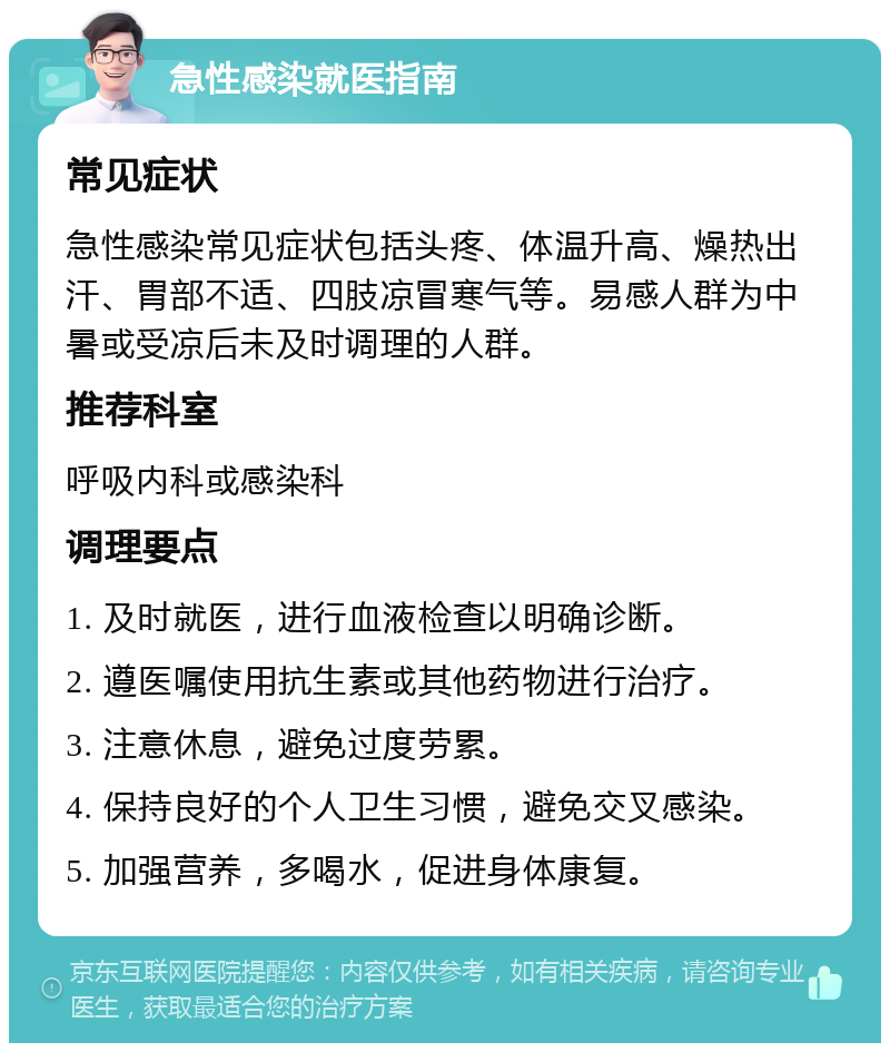 急性感染就医指南 常见症状 急性感染常见症状包括头疼、体温升高、燥热出汗、胃部不适、四肢凉冒寒气等。易感人群为中暑或受凉后未及时调理的人群。 推荐科室 呼吸内科或感染科 调理要点 1. 及时就医，进行血液检查以明确诊断。 2. 遵医嘱使用抗生素或其他药物进行治疗。 3. 注意休息，避免过度劳累。 4. 保持良好的个人卫生习惯，避免交叉感染。 5. 加强营养，多喝水，促进身体康复。