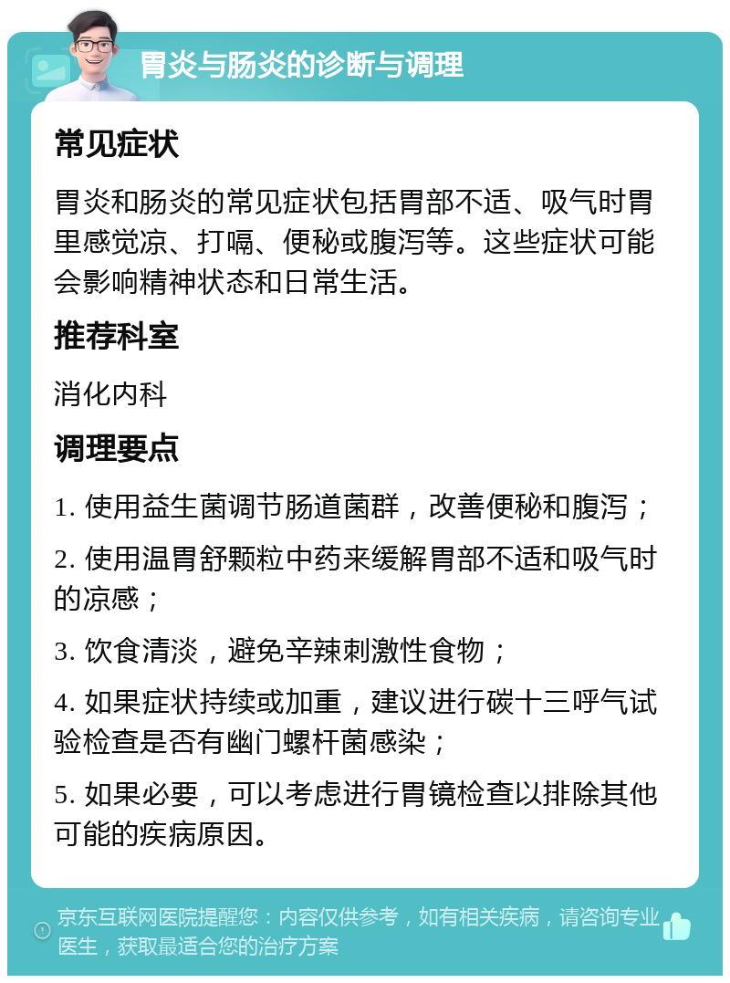 胃炎与肠炎的诊断与调理 常见症状 胃炎和肠炎的常见症状包括胃部不适、吸气时胃里感觉凉、打嗝、便秘或腹泻等。这些症状可能会影响精神状态和日常生活。 推荐科室 消化内科 调理要点 1. 使用益生菌调节肠道菌群，改善便秘和腹泻； 2. 使用温胃舒颗粒中药来缓解胃部不适和吸气时的凉感； 3. 饮食清淡，避免辛辣刺激性食物； 4. 如果症状持续或加重，建议进行碳十三呼气试验检查是否有幽门螺杆菌感染； 5. 如果必要，可以考虑进行胃镜检查以排除其他可能的疾病原因。