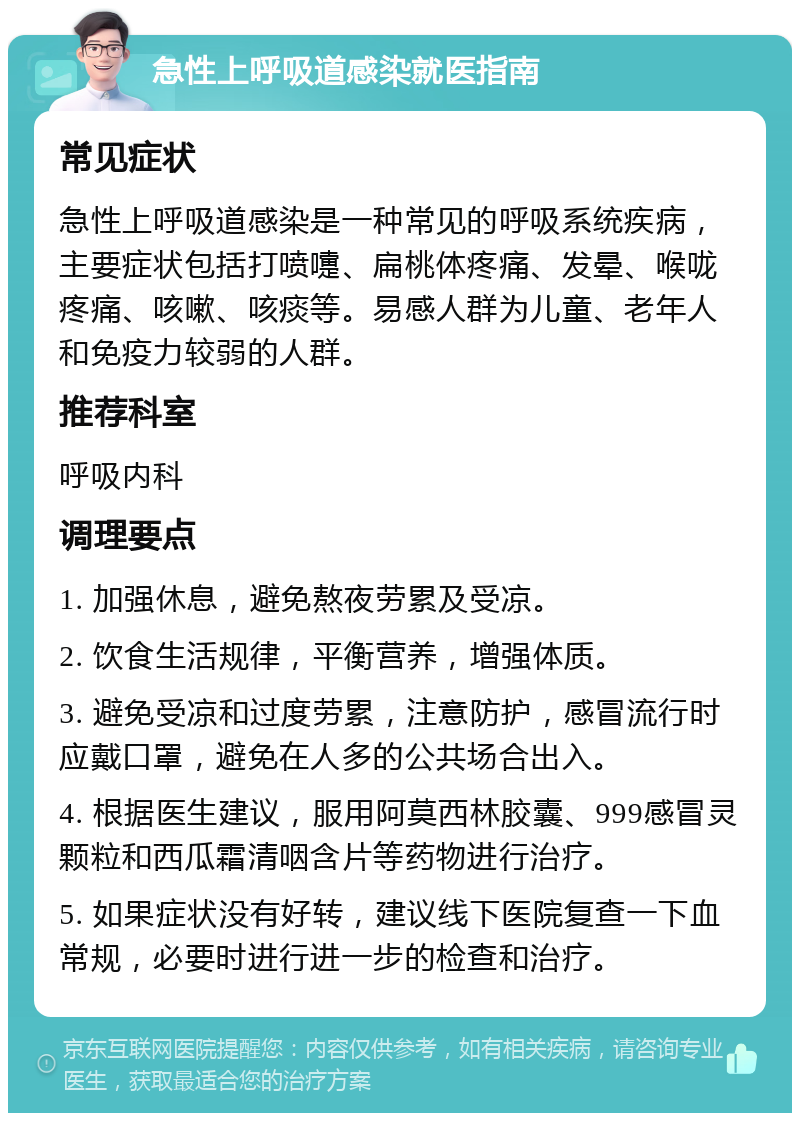 急性上呼吸道感染就医指南 常见症状 急性上呼吸道感染是一种常见的呼吸系统疾病，主要症状包括打喷嚏、扁桃体疼痛、发晕、喉咙疼痛、咳嗽、咳痰等。易感人群为儿童、老年人和免疫力较弱的人群。 推荐科室 呼吸内科 调理要点 1. 加强休息，避免熬夜劳累及受凉。 2. 饮食生活规律，平衡营养，增强体质。 3. 避免受凉和过度劳累，注意防护，感冒流行时应戴口罩，避免在人多的公共场合出入。 4. 根据医生建议，服用阿莫西林胶囊、999感冒灵颗粒和西瓜霜清咽含片等药物进行治疗。 5. 如果症状没有好转，建议线下医院复查一下血常规，必要时进行进一步的检查和治疗。