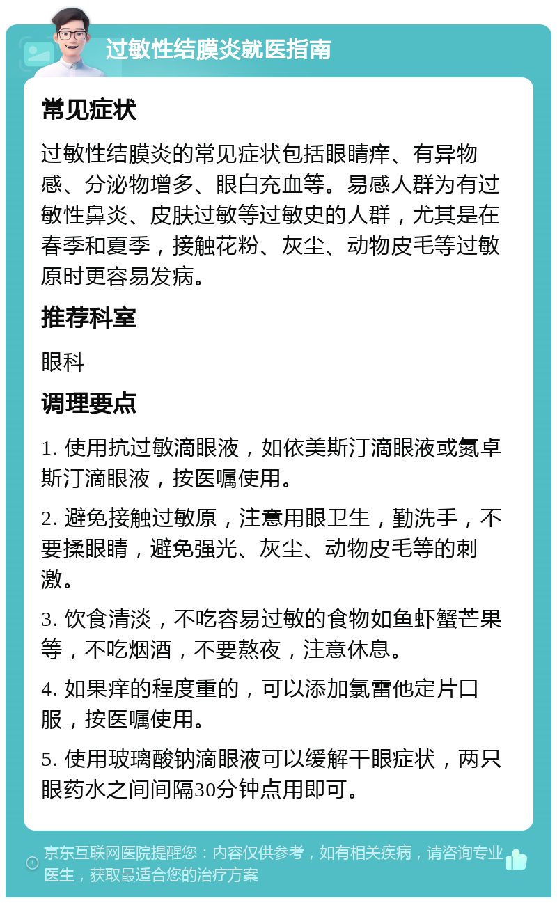 过敏性结膜炎就医指南 常见症状 过敏性结膜炎的常见症状包括眼睛痒、有异物感、分泌物增多、眼白充血等。易感人群为有过敏性鼻炎、皮肤过敏等过敏史的人群，尤其是在春季和夏季，接触花粉、灰尘、动物皮毛等过敏原时更容易发病。 推荐科室 眼科 调理要点 1. 使用抗过敏滴眼液，如依美斯汀滴眼液或氮卓斯汀滴眼液，按医嘱使用。 2. 避免接触过敏原，注意用眼卫生，勤洗手，不要揉眼睛，避免强光、灰尘、动物皮毛等的刺激。 3. 饮食清淡，不吃容易过敏的食物如鱼虾蟹芒果等，不吃烟酒，不要熬夜，注意休息。 4. 如果痒的程度重的，可以添加氯雷他定片口服，按医嘱使用。 5. 使用玻璃酸钠滴眼液可以缓解干眼症状，两只眼药水之间间隔30分钟点用即可。