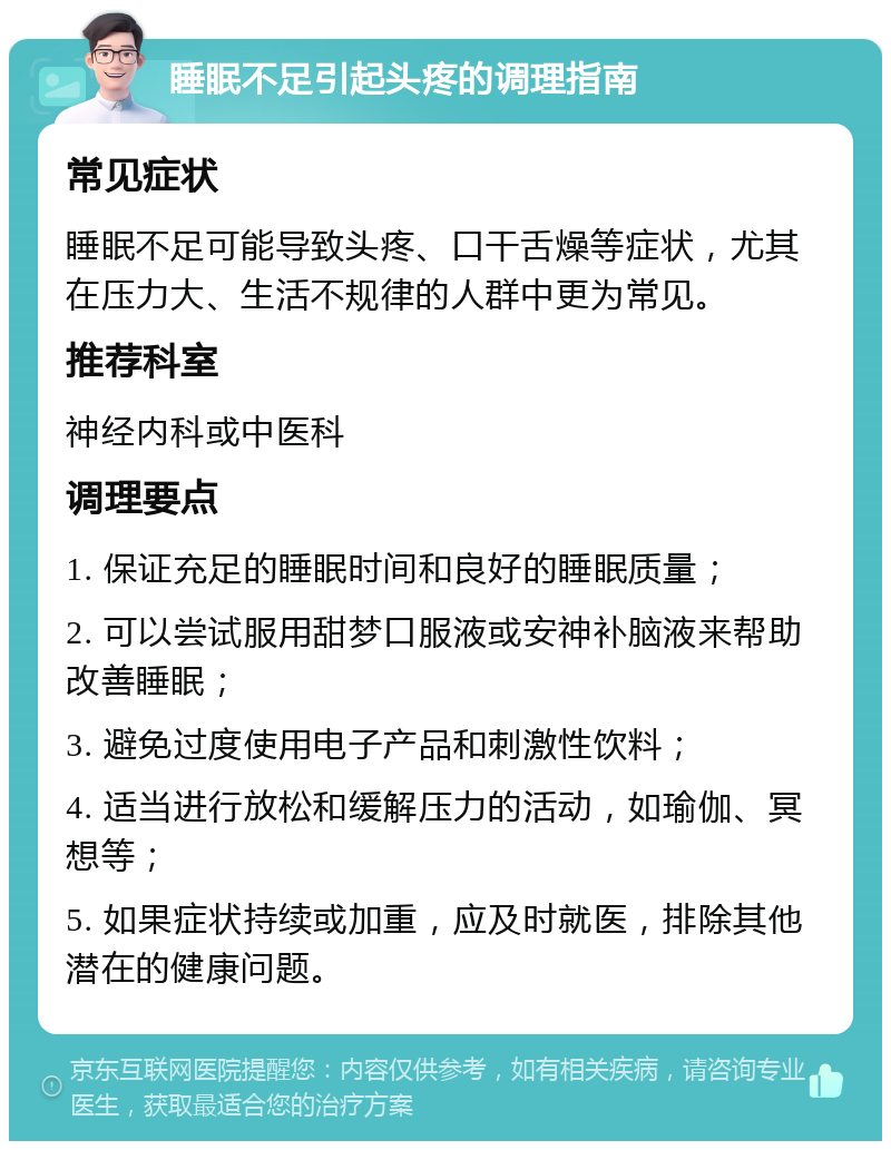 睡眠不足引起头疼的调理指南 常见症状 睡眠不足可能导致头疼、口干舌燥等症状，尤其在压力大、生活不规律的人群中更为常见。 推荐科室 神经内科或中医科 调理要点 1. 保证充足的睡眠时间和良好的睡眠质量； 2. 可以尝试服用甜梦口服液或安神补脑液来帮助改善睡眠； 3. 避免过度使用电子产品和刺激性饮料； 4. 适当进行放松和缓解压力的活动，如瑜伽、冥想等； 5. 如果症状持续或加重，应及时就医，排除其他潜在的健康问题。