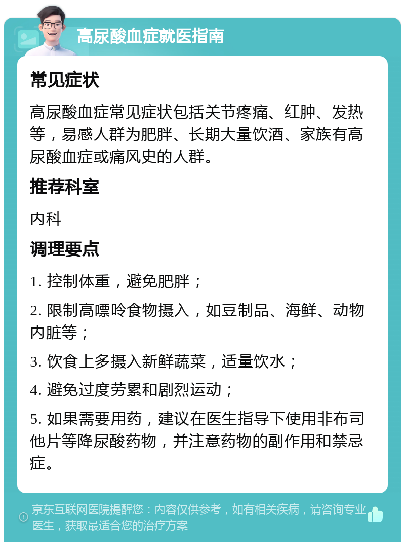 高尿酸血症就医指南 常见症状 高尿酸血症常见症状包括关节疼痛、红肿、发热等，易感人群为肥胖、长期大量饮酒、家族有高尿酸血症或痛风史的人群。 推荐科室 内科 调理要点 1. 控制体重，避免肥胖； 2. 限制高嘌呤食物摄入，如豆制品、海鲜、动物内脏等； 3. 饮食上多摄入新鲜蔬菜，适量饮水； 4. 避免过度劳累和剧烈运动； 5. 如果需要用药，建议在医生指导下使用非布司他片等降尿酸药物，并注意药物的副作用和禁忌症。