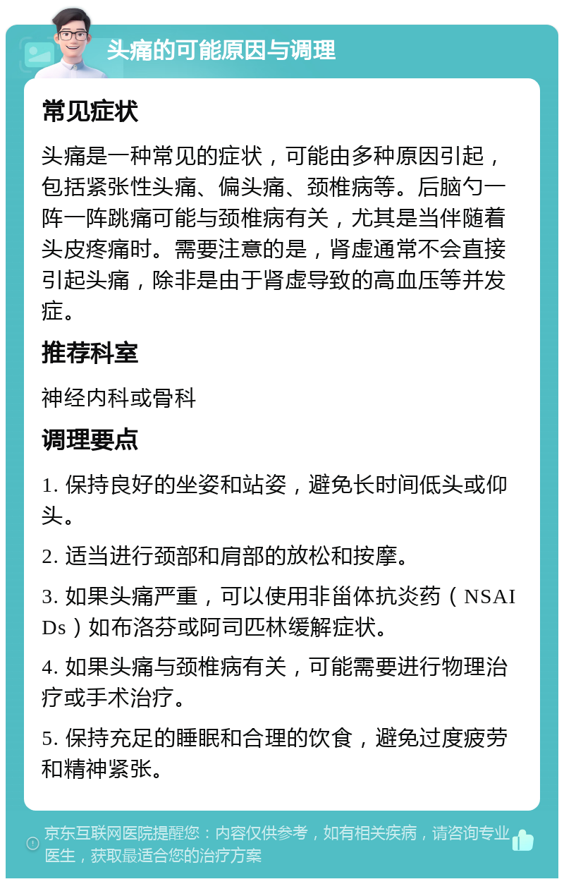 头痛的可能原因与调理 常见症状 头痛是一种常见的症状，可能由多种原因引起，包括紧张性头痛、偏头痛、颈椎病等。后脑勺一阵一阵跳痛可能与颈椎病有关，尤其是当伴随着头皮疼痛时。需要注意的是，肾虚通常不会直接引起头痛，除非是由于肾虚导致的高血压等并发症。 推荐科室 神经内科或骨科 调理要点 1. 保持良好的坐姿和站姿，避免长时间低头或仰头。 2. 适当进行颈部和肩部的放松和按摩。 3. 如果头痛严重，可以使用非甾体抗炎药（NSAIDs）如布洛芬或阿司匹林缓解症状。 4. 如果头痛与颈椎病有关，可能需要进行物理治疗或手术治疗。 5. 保持充足的睡眠和合理的饮食，避免过度疲劳和精神紧张。