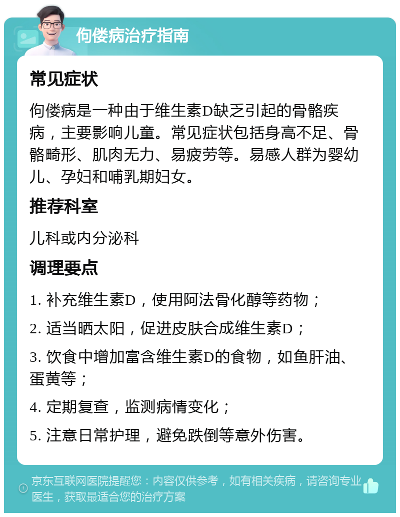 佝偻病治疗指南 常见症状 佝偻病是一种由于维生素D缺乏引起的骨骼疾病，主要影响儿童。常见症状包括身高不足、骨骼畸形、肌肉无力、易疲劳等。易感人群为婴幼儿、孕妇和哺乳期妇女。 推荐科室 儿科或内分泌科 调理要点 1. 补充维生素D，使用阿法骨化醇等药物； 2. 适当晒太阳，促进皮肤合成维生素D； 3. 饮食中增加富含维生素D的食物，如鱼肝油、蛋黄等； 4. 定期复查，监测病情变化； 5. 注意日常护理，避免跌倒等意外伤害。