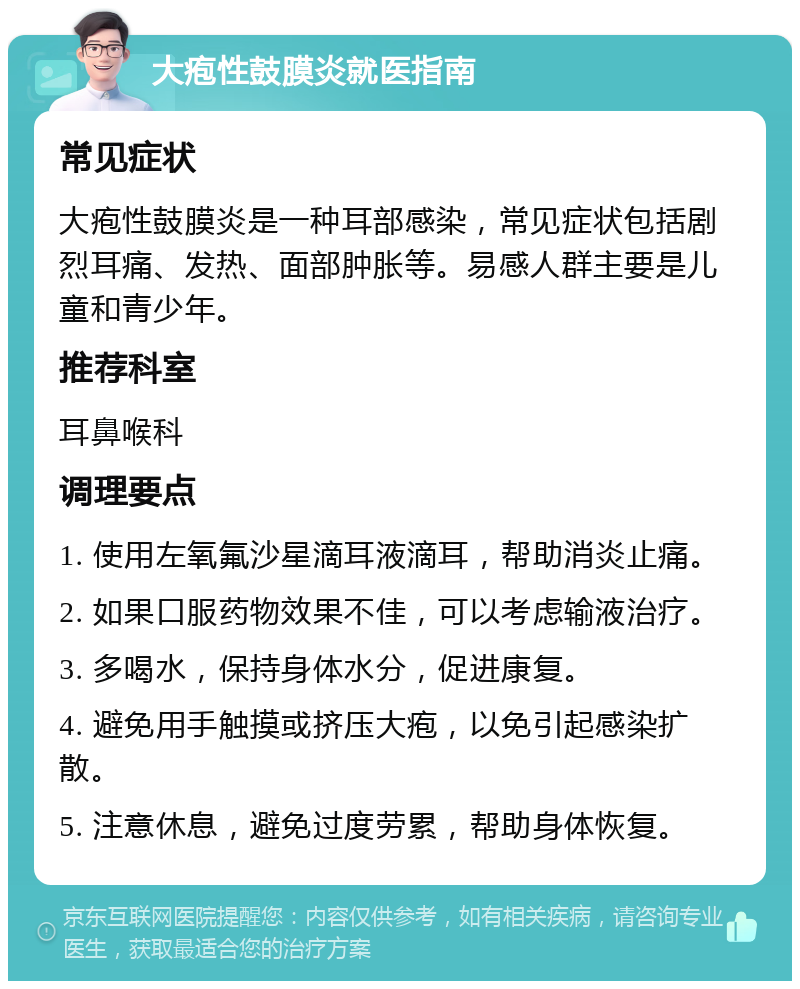 大疱性鼓膜炎就医指南 常见症状 大疱性鼓膜炎是一种耳部感染，常见症状包括剧烈耳痛、发热、面部肿胀等。易感人群主要是儿童和青少年。 推荐科室 耳鼻喉科 调理要点 1. 使用左氧氟沙星滴耳液滴耳，帮助消炎止痛。 2. 如果口服药物效果不佳，可以考虑输液治疗。 3. 多喝水，保持身体水分，促进康复。 4. 避免用手触摸或挤压大疱，以免引起感染扩散。 5. 注意休息，避免过度劳累，帮助身体恢复。