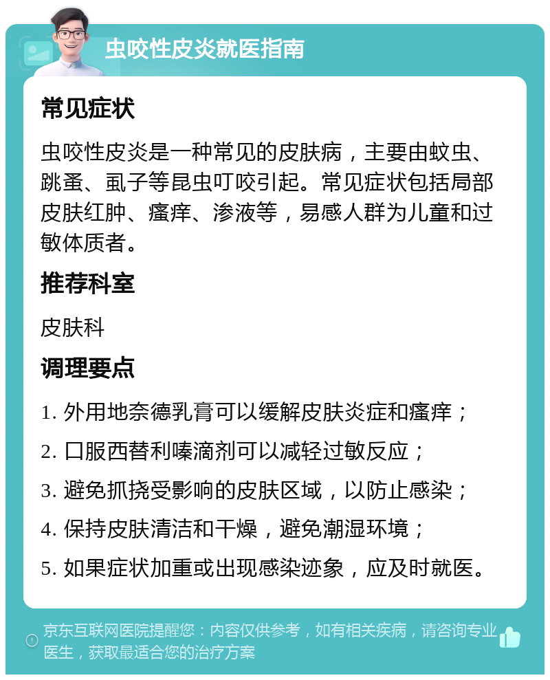 虫咬性皮炎就医指南 常见症状 虫咬性皮炎是一种常见的皮肤病，主要由蚊虫、跳蚤、虱子等昆虫叮咬引起。常见症状包括局部皮肤红肿、瘙痒、渗液等，易感人群为儿童和过敏体质者。 推荐科室 皮肤科 调理要点 1. 外用地奈德乳膏可以缓解皮肤炎症和瘙痒； 2. 口服西替利嗪滴剂可以减轻过敏反应； 3. 避免抓挠受影响的皮肤区域，以防止感染； 4. 保持皮肤清洁和干燥，避免潮湿环境； 5. 如果症状加重或出现感染迹象，应及时就医。