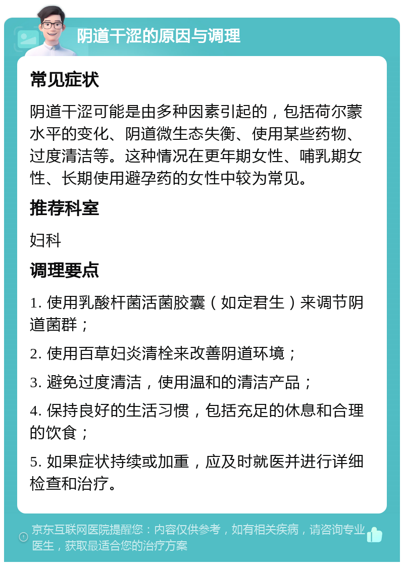 阴道干涩的原因与调理 常见症状 阴道干涩可能是由多种因素引起的，包括荷尔蒙水平的变化、阴道微生态失衡、使用某些药物、过度清洁等。这种情况在更年期女性、哺乳期女性、长期使用避孕药的女性中较为常见。 推荐科室 妇科 调理要点 1. 使用乳酸杆菌活菌胶囊（如定君生）来调节阴道菌群； 2. 使用百草妇炎清栓来改善阴道环境； 3. 避免过度清洁，使用温和的清洁产品； 4. 保持良好的生活习惯，包括充足的休息和合理的饮食； 5. 如果症状持续或加重，应及时就医并进行详细检查和治疗。