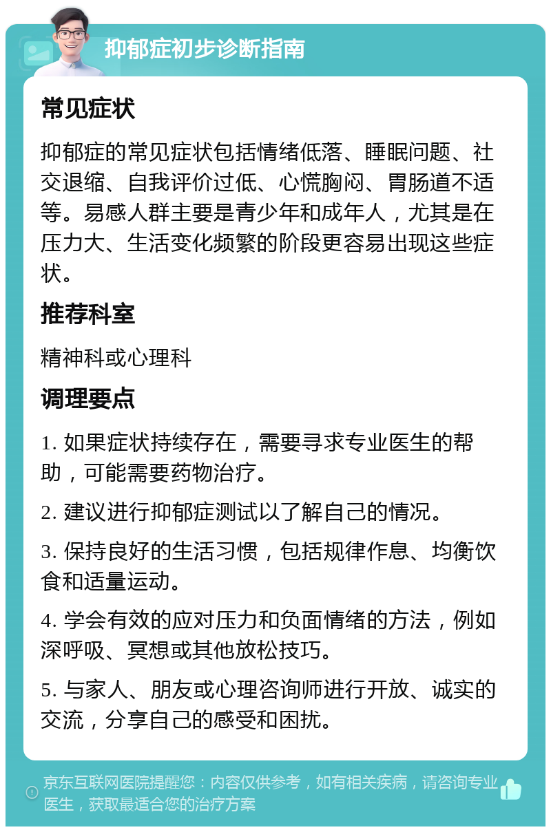 抑郁症初步诊断指南 常见症状 抑郁症的常见症状包括情绪低落、睡眠问题、社交退缩、自我评价过低、心慌胸闷、胃肠道不适等。易感人群主要是青少年和成年人，尤其是在压力大、生活变化频繁的阶段更容易出现这些症状。 推荐科室 精神科或心理科 调理要点 1. 如果症状持续存在，需要寻求专业医生的帮助，可能需要药物治疗。 2. 建议进行抑郁症测试以了解自己的情况。 3. 保持良好的生活习惯，包括规律作息、均衡饮食和适量运动。 4. 学会有效的应对压力和负面情绪的方法，例如深呼吸、冥想或其他放松技巧。 5. 与家人、朋友或心理咨询师进行开放、诚实的交流，分享自己的感受和困扰。