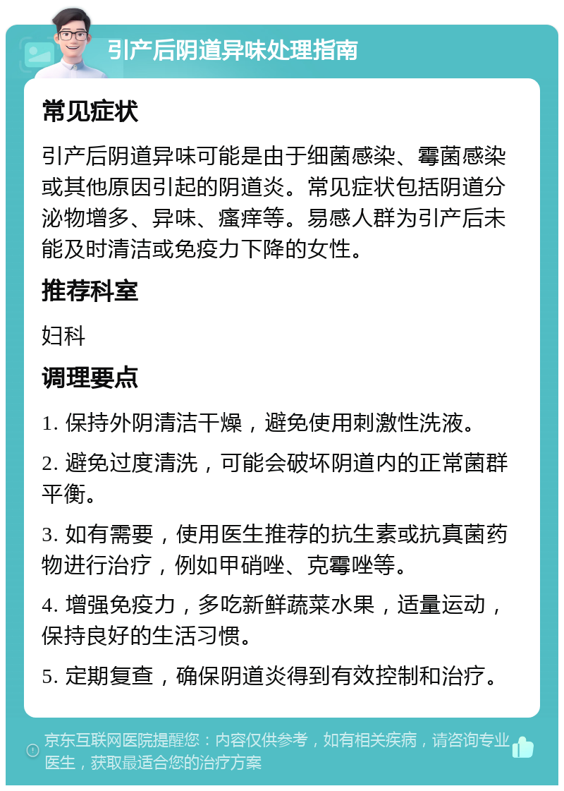 引产后阴道异味处理指南 常见症状 引产后阴道异味可能是由于细菌感染、霉菌感染或其他原因引起的阴道炎。常见症状包括阴道分泌物增多、异味、瘙痒等。易感人群为引产后未能及时清洁或免疫力下降的女性。 推荐科室 妇科 调理要点 1. 保持外阴清洁干燥，避免使用刺激性洗液。 2. 避免过度清洗，可能会破坏阴道内的正常菌群平衡。 3. 如有需要，使用医生推荐的抗生素或抗真菌药物进行治疗，例如甲硝唑、克霉唑等。 4. 增强免疫力，多吃新鲜蔬菜水果，适量运动，保持良好的生活习惯。 5. 定期复查，确保阴道炎得到有效控制和治疗。