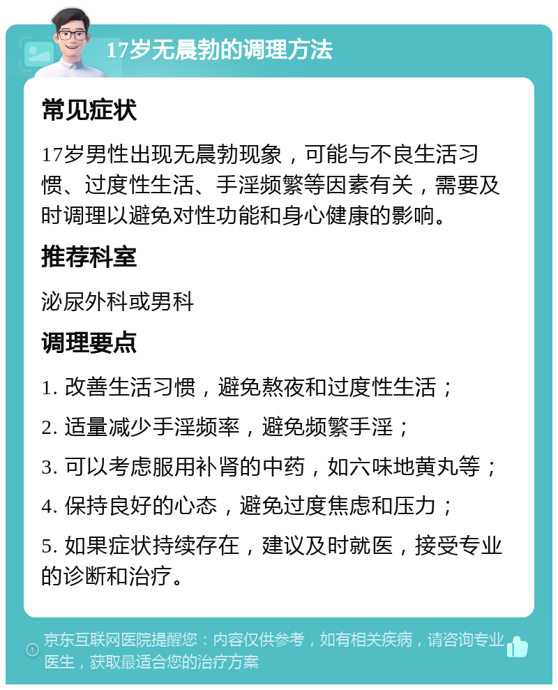 17岁无晨勃的调理方法 常见症状 17岁男性出现无晨勃现象，可能与不良生活习惯、过度性生活、手淫频繁等因素有关，需要及时调理以避免对性功能和身心健康的影响。 推荐科室 泌尿外科或男科 调理要点 1. 改善生活习惯，避免熬夜和过度性生活； 2. 适量减少手淫频率，避免频繁手淫； 3. 可以考虑服用补肾的中药，如六味地黄丸等； 4. 保持良好的心态，避免过度焦虑和压力； 5. 如果症状持续存在，建议及时就医，接受专业的诊断和治疗。