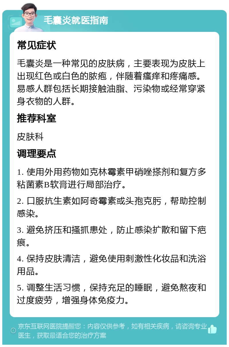 毛囊炎就医指南 常见症状 毛囊炎是一种常见的皮肤病，主要表现为皮肤上出现红色或白色的脓疱，伴随着瘙痒和疼痛感。易感人群包括长期接触油脂、污染物或经常穿紧身衣物的人群。 推荐科室 皮肤科 调理要点 1. 使用外用药物如克林霉素甲硝唑搽剂和复方多粘菌素B软膏进行局部治疗。 2. 口服抗生素如阿奇霉素或头孢克肟，帮助控制感染。 3. 避免挤压和搔抓患处，防止感染扩散和留下疤痕。 4. 保持皮肤清洁，避免使用刺激性化妆品和洗浴用品。 5. 调整生活习惯，保持充足的睡眠，避免熬夜和过度疲劳，增强身体免疫力。