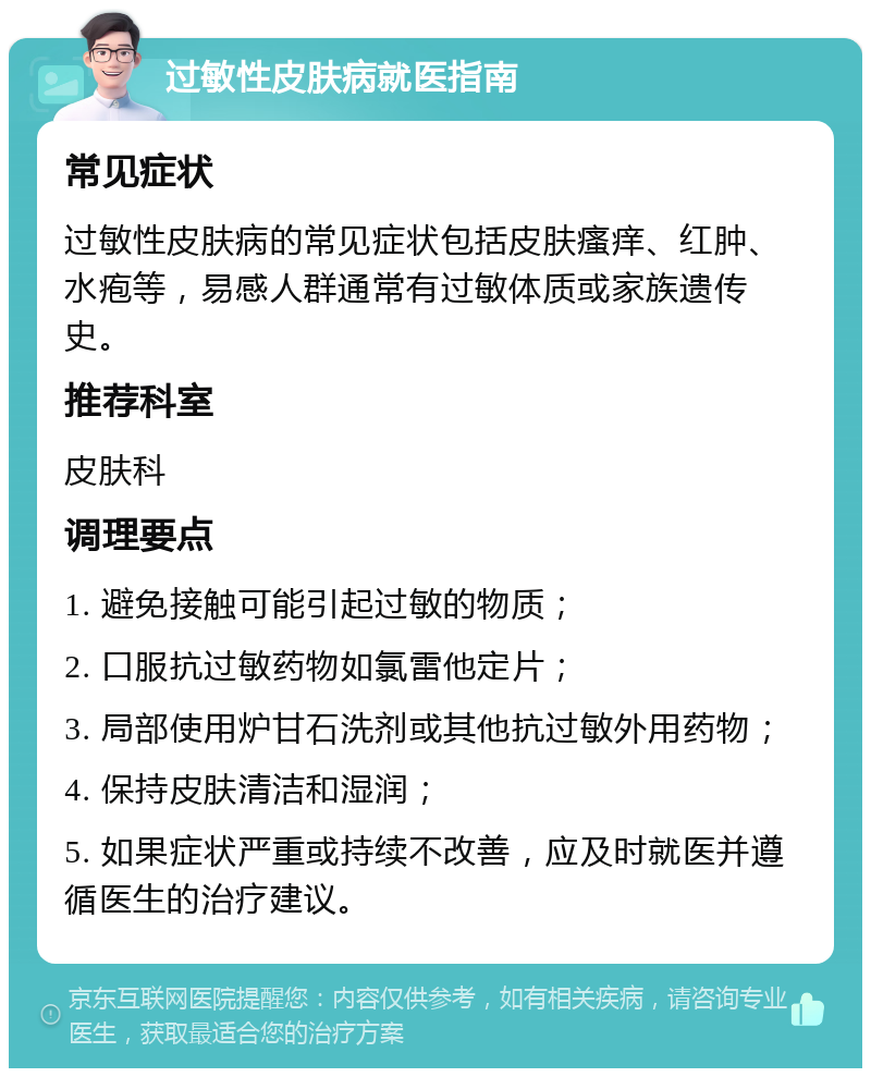 过敏性皮肤病就医指南 常见症状 过敏性皮肤病的常见症状包括皮肤瘙痒、红肿、水疱等，易感人群通常有过敏体质或家族遗传史。 推荐科室 皮肤科 调理要点 1. 避免接触可能引起过敏的物质； 2. 口服抗过敏药物如氯雷他定片； 3. 局部使用炉甘石洗剂或其他抗过敏外用药物； 4. 保持皮肤清洁和湿润； 5. 如果症状严重或持续不改善，应及时就医并遵循医生的治疗建议。