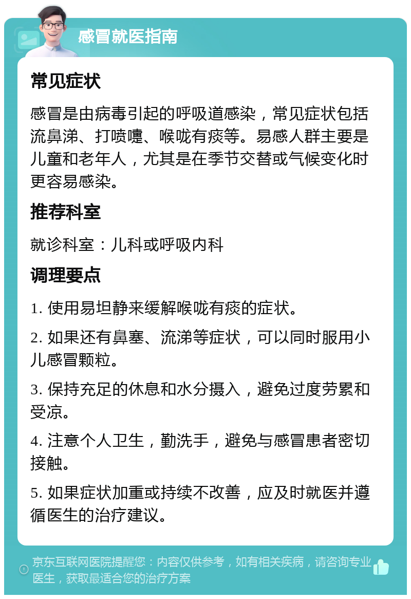 感冒就医指南 常见症状 感冒是由病毒引起的呼吸道感染，常见症状包括流鼻涕、打喷嚏、喉咙有痰等。易感人群主要是儿童和老年人，尤其是在季节交替或气候变化时更容易感染。 推荐科室 就诊科室：儿科或呼吸内科 调理要点 1. 使用易坦静来缓解喉咙有痰的症状。 2. 如果还有鼻塞、流涕等症状，可以同时服用小儿感冒颗粒。 3. 保持充足的休息和水分摄入，避免过度劳累和受凉。 4. 注意个人卫生，勤洗手，避免与感冒患者密切接触。 5. 如果症状加重或持续不改善，应及时就医并遵循医生的治疗建议。