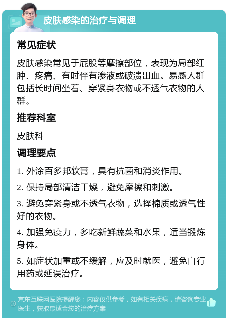 皮肤感染的治疗与调理 常见症状 皮肤感染常见于屁股等摩擦部位，表现为局部红肿、疼痛、有时伴有渗液或破溃出血。易感人群包括长时间坐着、穿紧身衣物或不透气衣物的人群。 推荐科室 皮肤科 调理要点 1. 外涂百多邦软膏，具有抗菌和消炎作用。 2. 保持局部清洁干燥，避免摩擦和刺激。 3. 避免穿紧身或不透气衣物，选择棉质或透气性好的衣物。 4. 加强免疫力，多吃新鲜蔬菜和水果，适当锻炼身体。 5. 如症状加重或不缓解，应及时就医，避免自行用药或延误治疗。