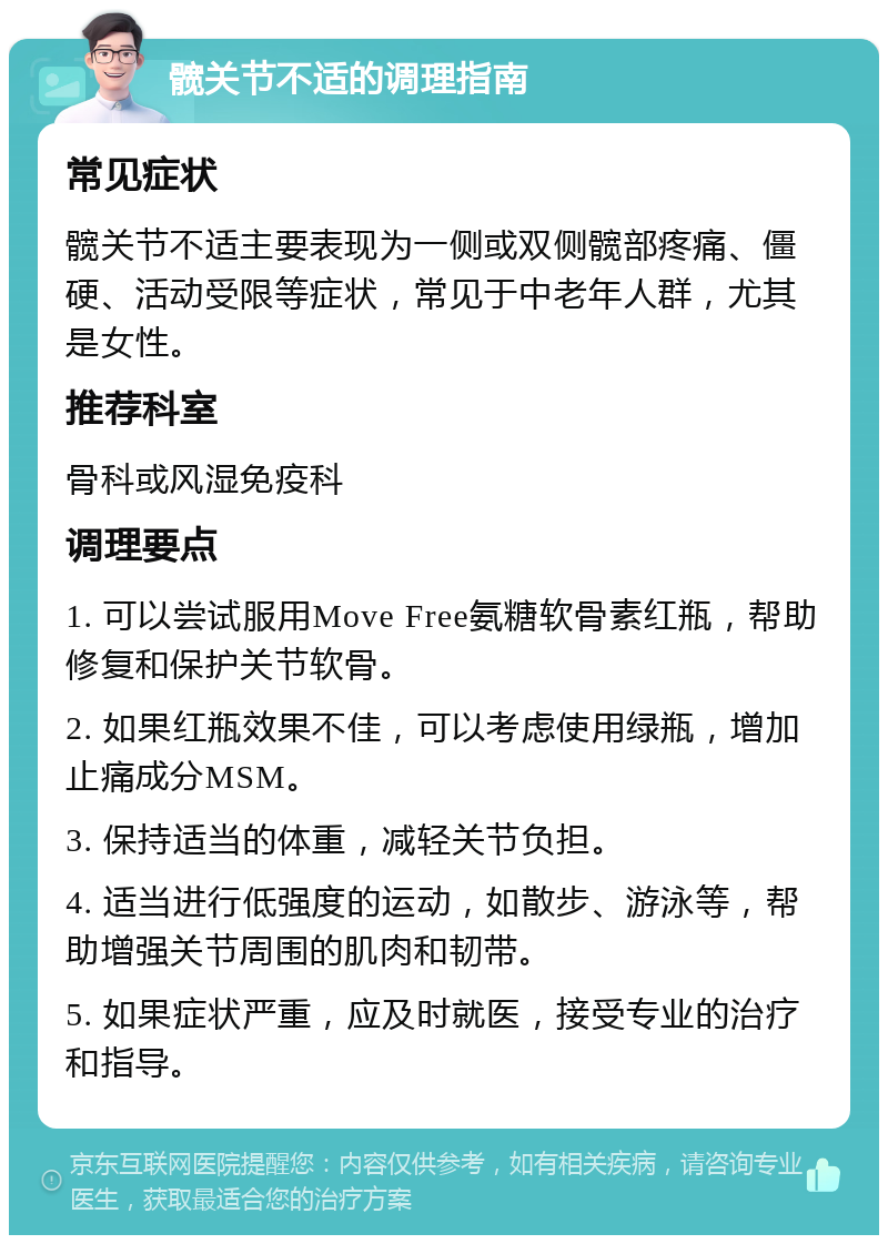 髋关节不适的调理指南 常见症状 髋关节不适主要表现为一侧或双侧髋部疼痛、僵硬、活动受限等症状，常见于中老年人群，尤其是女性。 推荐科室 骨科或风湿免疫科 调理要点 1. 可以尝试服用Move Free氨糖软骨素红瓶，帮助修复和保护关节软骨。 2. 如果红瓶效果不佳，可以考虑使用绿瓶，增加止痛成分MSM。 3. 保持适当的体重，减轻关节负担。 4. 适当进行低强度的运动，如散步、游泳等，帮助增强关节周围的肌肉和韧带。 5. 如果症状严重，应及时就医，接受专业的治疗和指导。