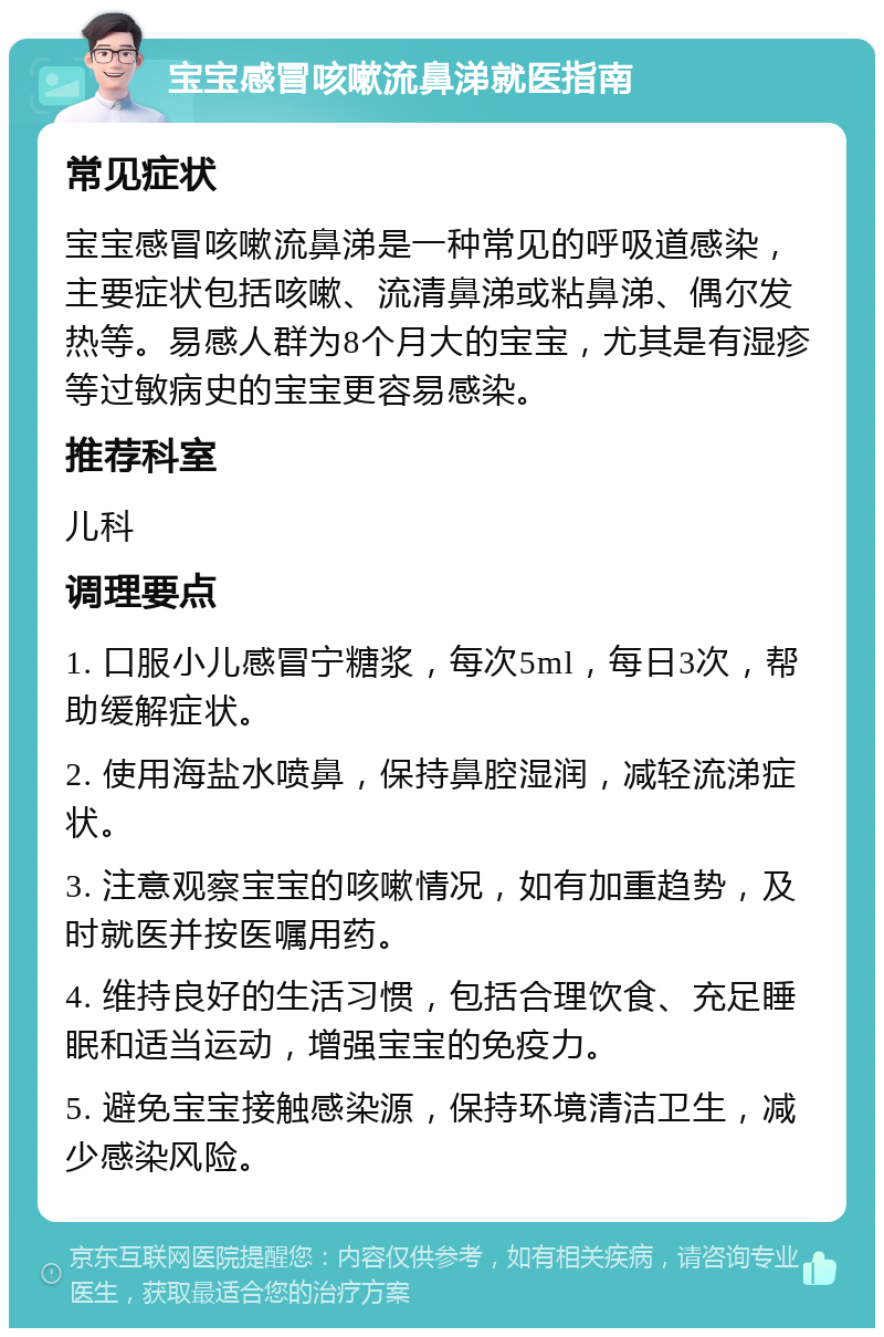 宝宝感冒咳嗽流鼻涕就医指南 常见症状 宝宝感冒咳嗽流鼻涕是一种常见的呼吸道感染，主要症状包括咳嗽、流清鼻涕或粘鼻涕、偶尔发热等。易感人群为8个月大的宝宝，尤其是有湿疹等过敏病史的宝宝更容易感染。 推荐科室 儿科 调理要点 1. 口服小儿感冒宁糖浆，每次5ml，每日3次，帮助缓解症状。 2. 使用海盐水喷鼻，保持鼻腔湿润，减轻流涕症状。 3. 注意观察宝宝的咳嗽情况，如有加重趋势，及时就医并按医嘱用药。 4. 维持良好的生活习惯，包括合理饮食、充足睡眠和适当运动，增强宝宝的免疫力。 5. 避免宝宝接触感染源，保持环境清洁卫生，减少感染风险。