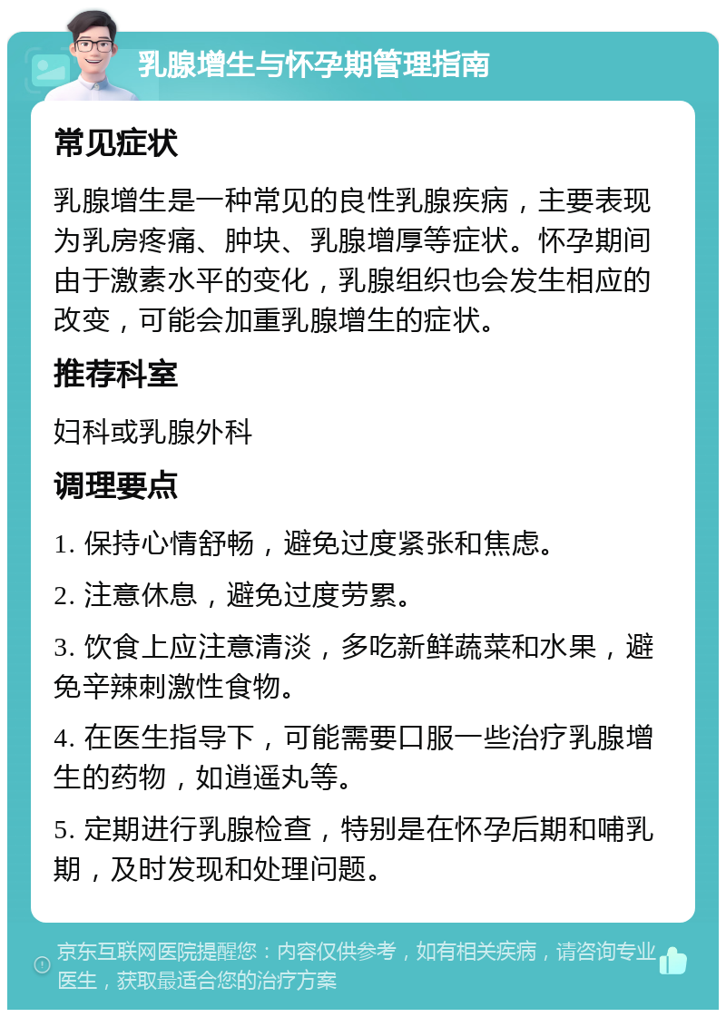 乳腺增生与怀孕期管理指南 常见症状 乳腺增生是一种常见的良性乳腺疾病，主要表现为乳房疼痛、肿块、乳腺增厚等症状。怀孕期间由于激素水平的变化，乳腺组织也会发生相应的改变，可能会加重乳腺增生的症状。 推荐科室 妇科或乳腺外科 调理要点 1. 保持心情舒畅，避免过度紧张和焦虑。 2. 注意休息，避免过度劳累。 3. 饮食上应注意清淡，多吃新鲜蔬菜和水果，避免辛辣刺激性食物。 4. 在医生指导下，可能需要口服一些治疗乳腺增生的药物，如逍遥丸等。 5. 定期进行乳腺检查，特别是在怀孕后期和哺乳期，及时发现和处理问题。