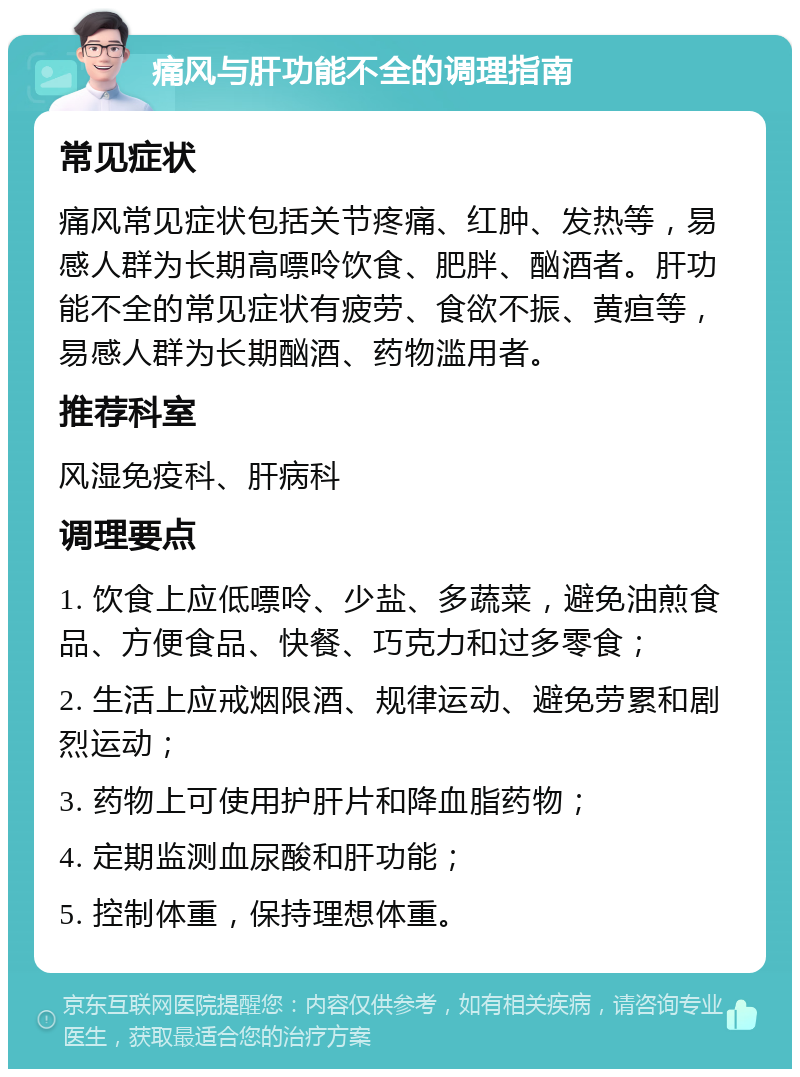 痛风与肝功能不全的调理指南 常见症状 痛风常见症状包括关节疼痛、红肿、发热等，易感人群为长期高嘌呤饮食、肥胖、酗酒者。肝功能不全的常见症状有疲劳、食欲不振、黄疸等，易感人群为长期酗酒、药物滥用者。 推荐科室 风湿免疫科、肝病科 调理要点 1. 饮食上应低嘌呤、少盐、多蔬菜，避免油煎食品、方便食品、快餐、巧克力和过多零食； 2. 生活上应戒烟限酒、规律运动、避免劳累和剧烈运动； 3. 药物上可使用护肝片和降血脂药物； 4. 定期监测血尿酸和肝功能； 5. 控制体重，保持理想体重。