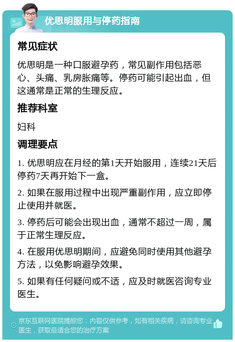 优思明服用与停药指南 常见症状 优思明是一种口服避孕药，常见副作用包括恶心、头痛、乳房胀痛等。停药可能引起出血，但这通常是正常的生理反应。 推荐科室 妇科 调理要点 1. 优思明应在月经的第1天开始服用，连续21天后停药7天再开始下一盒。 2. 如果在服用过程中出现严重副作用，应立即停止使用并就医。 3. 停药后可能会出现出血，通常不超过一周，属于正常生理反应。 4. 在服用优思明期间，应避免同时使用其他避孕方法，以免影响避孕效果。 5. 如果有任何疑问或不适，应及时就医咨询专业医生。