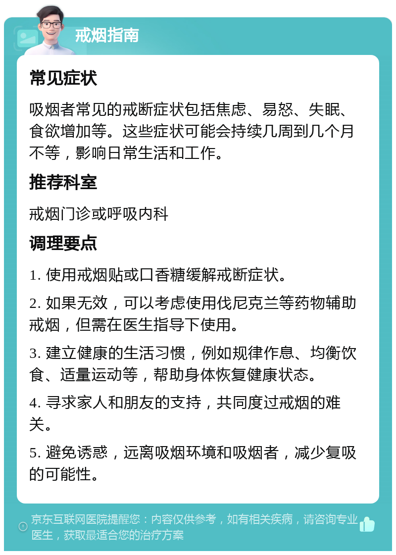 戒烟指南 常见症状 吸烟者常见的戒断症状包括焦虑、易怒、失眠、食欲增加等。这些症状可能会持续几周到几个月不等，影响日常生活和工作。 推荐科室 戒烟门诊或呼吸内科 调理要点 1. 使用戒烟贴或口香糖缓解戒断症状。 2. 如果无效，可以考虑使用伐尼克兰等药物辅助戒烟，但需在医生指导下使用。 3. 建立健康的生活习惯，例如规律作息、均衡饮食、适量运动等，帮助身体恢复健康状态。 4. 寻求家人和朋友的支持，共同度过戒烟的难关。 5. 避免诱惑，远离吸烟环境和吸烟者，减少复吸的可能性。