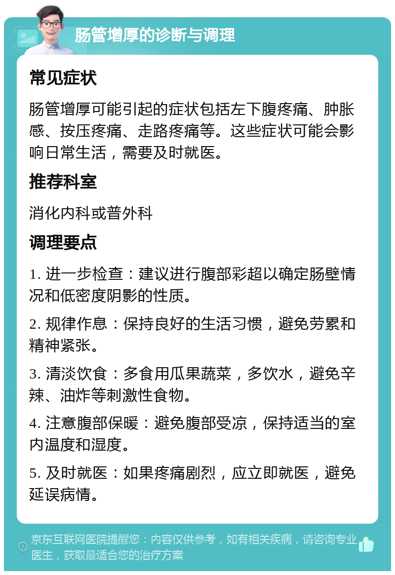 肠管增厚的诊断与调理 常见症状 肠管增厚可能引起的症状包括左下腹疼痛、肿胀感、按压疼痛、走路疼痛等。这些症状可能会影响日常生活，需要及时就医。 推荐科室 消化内科或普外科 调理要点 1. 进一步检查：建议进行腹部彩超以确定肠壁情况和低密度阴影的性质。 2. 规律作息：保持良好的生活习惯，避免劳累和精神紧张。 3. 清淡饮食：多食用瓜果蔬菜，多饮水，避免辛辣、油炸等刺激性食物。 4. 注意腹部保暖：避免腹部受凉，保持适当的室内温度和湿度。 5. 及时就医：如果疼痛剧烈，应立即就医，避免延误病情。