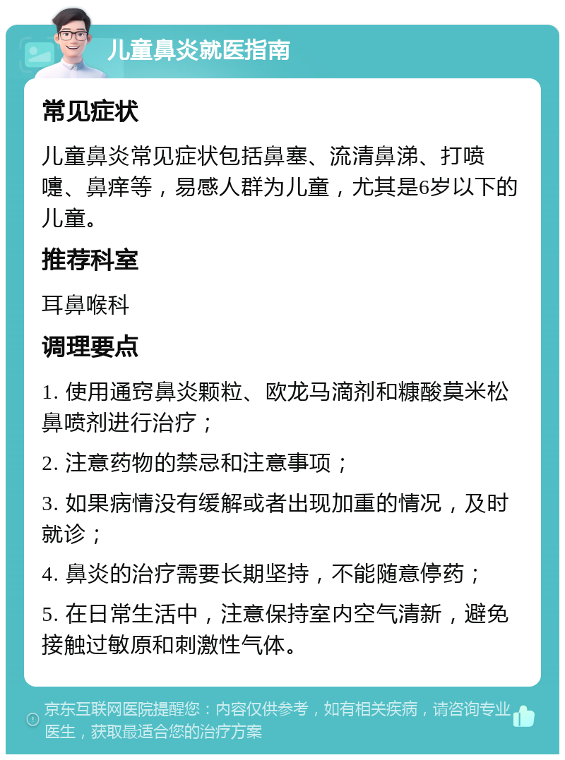 儿童鼻炎就医指南 常见症状 儿童鼻炎常见症状包括鼻塞、流清鼻涕、打喷嚏、鼻痒等，易感人群为儿童，尤其是6岁以下的儿童。 推荐科室 耳鼻喉科 调理要点 1. 使用通窍鼻炎颗粒、欧龙马滴剂和糠酸莫米松鼻喷剂进行治疗； 2. 注意药物的禁忌和注意事项； 3. 如果病情没有缓解或者出现加重的情况，及时就诊； 4. 鼻炎的治疗需要长期坚持，不能随意停药； 5. 在日常生活中，注意保持室内空气清新，避免接触过敏原和刺激性气体。