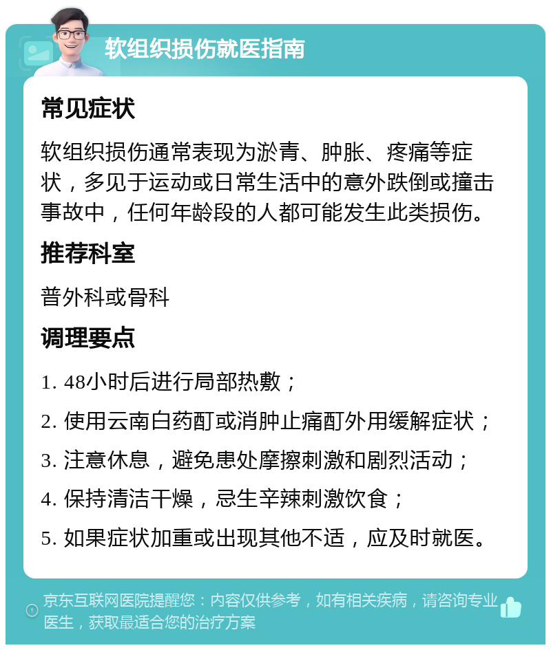 软组织损伤就医指南 常见症状 软组织损伤通常表现为淤青、肿胀、疼痛等症状，多见于运动或日常生活中的意外跌倒或撞击事故中，任何年龄段的人都可能发生此类损伤。 推荐科室 普外科或骨科 调理要点 1. 48小时后进行局部热敷； 2. 使用云南白药酊或消肿止痛酊外用缓解症状； 3. 注意休息，避免患处摩擦刺激和剧烈活动； 4. 保持清洁干燥，忌生辛辣刺激饮食； 5. 如果症状加重或出现其他不适，应及时就医。