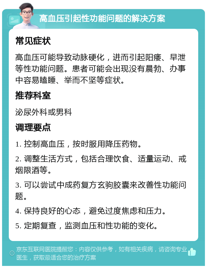 高血压引起性功能问题的解决方案 常见症状 高血压可能导致动脉硬化，进而引起阳痿、早泄等性功能问题。患者可能会出现没有晨勃、办事中容易瞌睡、举而不坚等症状。 推荐科室 泌尿外科或男科 调理要点 1. 控制高血压，按时服用降压药物。 2. 调整生活方式，包括合理饮食、适量运动、戒烟限酒等。 3. 可以尝试中成药复方玄驹胶囊来改善性功能问题。 4. 保持良好的心态，避免过度焦虑和压力。 5. 定期复查，监测血压和性功能的变化。