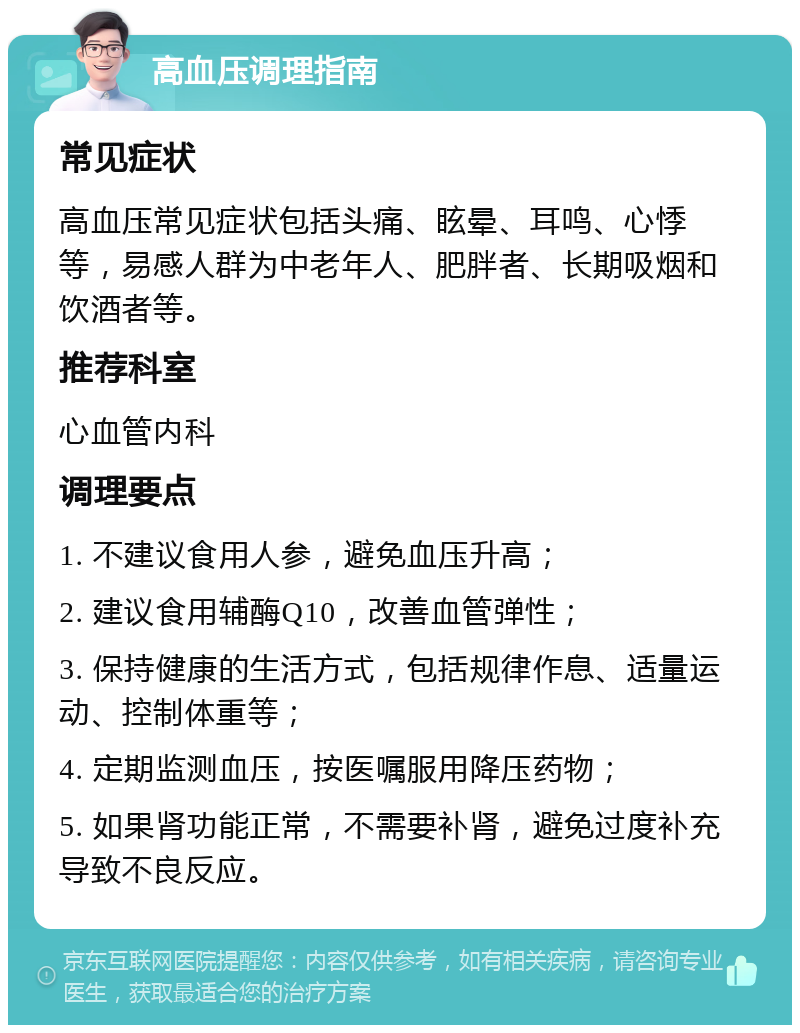 高血压调理指南 常见症状 高血压常见症状包括头痛、眩晕、耳鸣、心悸等，易感人群为中老年人、肥胖者、长期吸烟和饮酒者等。 推荐科室 心血管内科 调理要点 1. 不建议食用人参，避免血压升高； 2. 建议食用辅酶Q10，改善血管弹性； 3. 保持健康的生活方式，包括规律作息、适量运动、控制体重等； 4. 定期监测血压，按医嘱服用降压药物； 5. 如果肾功能正常，不需要补肾，避免过度补充导致不良反应。