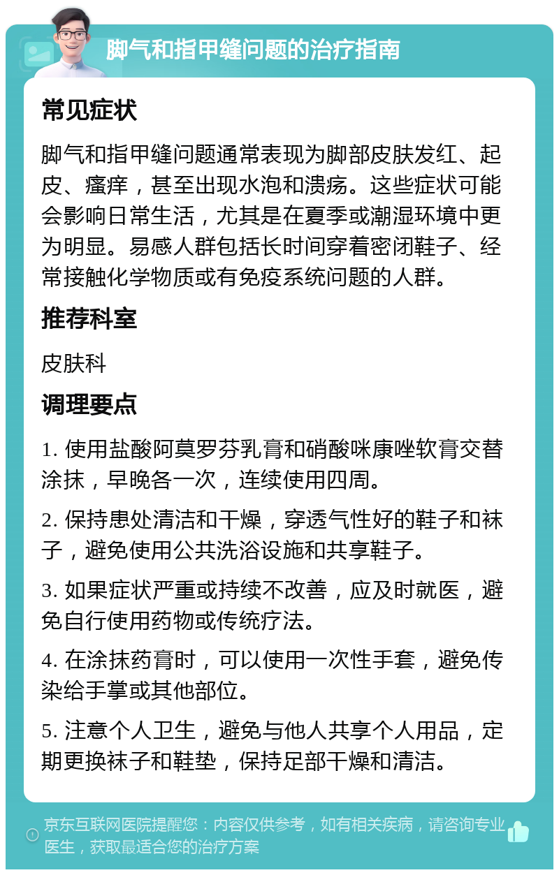 脚气和指甲缝问题的治疗指南 常见症状 脚气和指甲缝问题通常表现为脚部皮肤发红、起皮、瘙痒，甚至出现水泡和溃疡。这些症状可能会影响日常生活，尤其是在夏季或潮湿环境中更为明显。易感人群包括长时间穿着密闭鞋子、经常接触化学物质或有免疫系统问题的人群。 推荐科室 皮肤科 调理要点 1. 使用盐酸阿莫罗芬乳膏和硝酸咪康唑软膏交替涂抹，早晚各一次，连续使用四周。 2. 保持患处清洁和干燥，穿透气性好的鞋子和袜子，避免使用公共洗浴设施和共享鞋子。 3. 如果症状严重或持续不改善，应及时就医，避免自行使用药物或传统疗法。 4. 在涂抹药膏时，可以使用一次性手套，避免传染给手掌或其他部位。 5. 注意个人卫生，避免与他人共享个人用品，定期更换袜子和鞋垫，保持足部干燥和清洁。