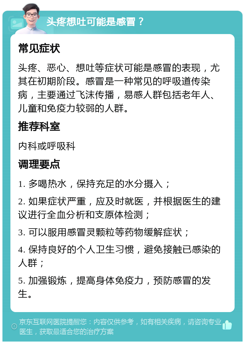 头疼想吐可能是感冒？ 常见症状 头疼、恶心、想吐等症状可能是感冒的表现，尤其在初期阶段。感冒是一种常见的呼吸道传染病，主要通过飞沫传播，易感人群包括老年人、儿童和免疫力较弱的人群。 推荐科室 内科或呼吸科 调理要点 1. 多喝热水，保持充足的水分摄入； 2. 如果症状严重，应及时就医，并根据医生的建议进行全血分析和支原体检测； 3. 可以服用感冒灵颗粒等药物缓解症状； 4. 保持良好的个人卫生习惯，避免接触已感染的人群； 5. 加强锻炼，提高身体免疫力，预防感冒的发生。