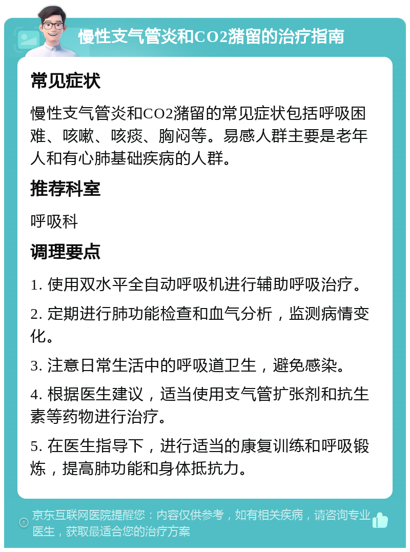 慢性支气管炎和CO2潴留的治疗指南 常见症状 慢性支气管炎和CO2潴留的常见症状包括呼吸困难、咳嗽、咳痰、胸闷等。易感人群主要是老年人和有心肺基础疾病的人群。 推荐科室 呼吸科 调理要点 1. 使用双水平全自动呼吸机进行辅助呼吸治疗。 2. 定期进行肺功能检查和血气分析，监测病情变化。 3. 注意日常生活中的呼吸道卫生，避免感染。 4. 根据医生建议，适当使用支气管扩张剂和抗生素等药物进行治疗。 5. 在医生指导下，进行适当的康复训练和呼吸锻炼，提高肺功能和身体抵抗力。