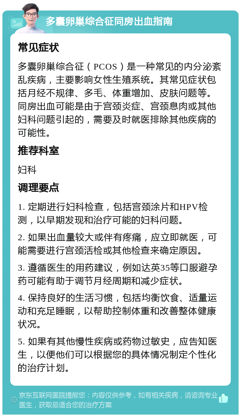 多囊卵巢综合征同房出血指南 常见症状 多囊卵巢综合征（PCOS）是一种常见的内分泌紊乱疾病，主要影响女性生殖系统。其常见症状包括月经不规律、多毛、体重增加、皮肤问题等。同房出血可能是由于宫颈炎症、宫颈息肉或其他妇科问题引起的，需要及时就医排除其他疾病的可能性。 推荐科室 妇科 调理要点 1. 定期进行妇科检查，包括宫颈涂片和HPV检测，以早期发现和治疗可能的妇科问题。 2. 如果出血量较大或伴有疼痛，应立即就医，可能需要进行宫颈活检或其他检查来确定原因。 3. 遵循医生的用药建议，例如达英35等口服避孕药可能有助于调节月经周期和减少症状。 4. 保持良好的生活习惯，包括均衡饮食、适量运动和充足睡眠，以帮助控制体重和改善整体健康状况。 5. 如果有其他慢性疾病或药物过敏史，应告知医生，以便他们可以根据您的具体情况制定个性化的治疗计划。