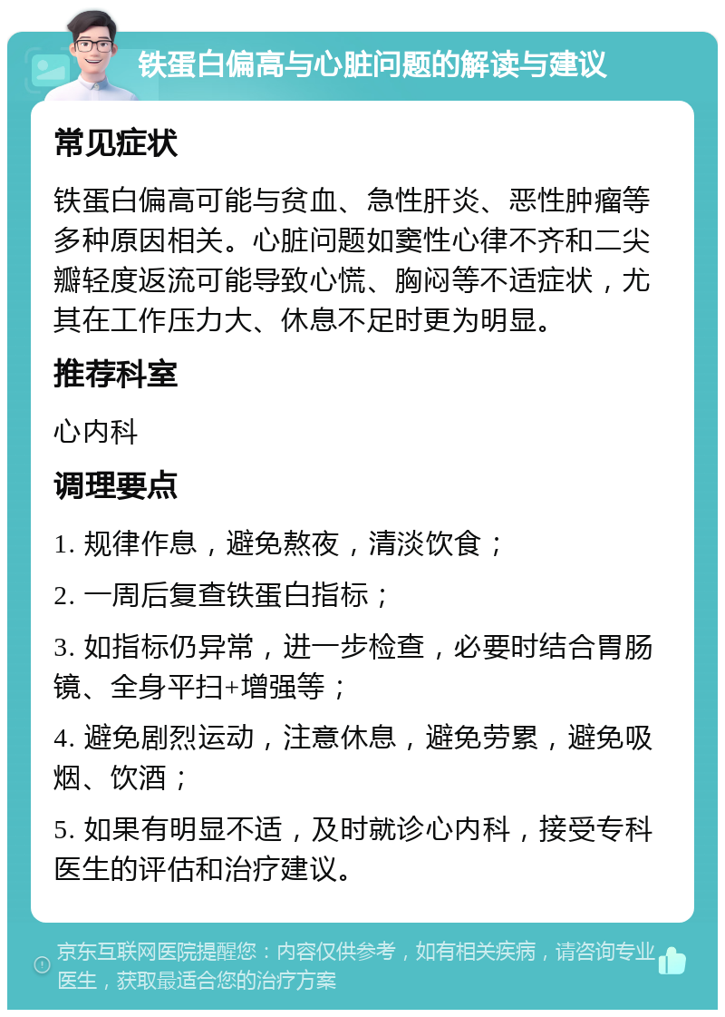 铁蛋白偏高与心脏问题的解读与建议 常见症状 铁蛋白偏高可能与贫血、急性肝炎、恶性肿瘤等多种原因相关。心脏问题如窦性心律不齐和二尖瓣轻度返流可能导致心慌、胸闷等不适症状，尤其在工作压力大、休息不足时更为明显。 推荐科室 心内科 调理要点 1. 规律作息，避免熬夜，清淡饮食； 2. 一周后复查铁蛋白指标； 3. 如指标仍异常，进一步检查，必要时结合胃肠镜、全身平扫+增强等； 4. 避免剧烈运动，注意休息，避免劳累，避免吸烟、饮酒； 5. 如果有明显不适，及时就诊心内科，接受专科医生的评估和治疗建议。