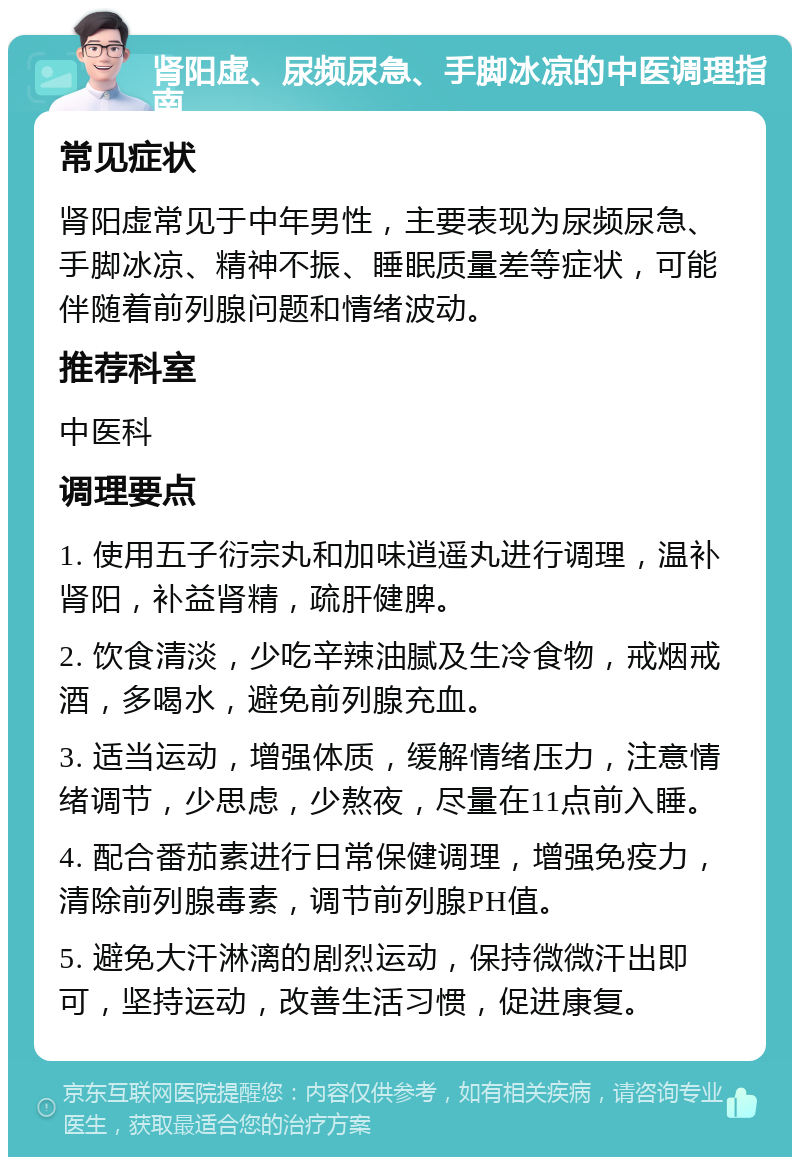 肾阳虚、尿频尿急、手脚冰凉的中医调理指南 常见症状 肾阳虚常见于中年男性，主要表现为尿频尿急、手脚冰凉、精神不振、睡眠质量差等症状，可能伴随着前列腺问题和情绪波动。 推荐科室 中医科 调理要点 1. 使用五子衍宗丸和加味逍遥丸进行调理，温补肾阳，补益肾精，疏肝健脾。 2. 饮食清淡，少吃辛辣油腻及生冷食物，戒烟戒酒，多喝水，避免前列腺充血。 3. 适当运动，增强体质，缓解情绪压力，注意情绪调节，少思虑，少熬夜，尽量在11点前入睡。 4. 配合番茄素进行日常保健调理，增强免疫力，清除前列腺毒素，调节前列腺PH值。 5. 避免大汗淋漓的剧烈运动，保持微微汗出即可，坚持运动，改善生活习惯，促进康复。