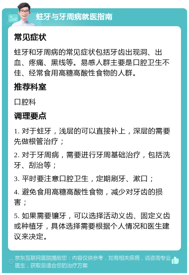 蛀牙与牙周病就医指南 常见症状 蛀牙和牙周病的常见症状包括牙齿出现洞、出血、疼痛、黑线等。易感人群主要是口腔卫生不佳、经常食用高糖高酸性食物的人群。 推荐科室 口腔科 调理要点 1. 对于蛀牙，浅层的可以直接补上，深层的需要先做根管治疗； 2. 对于牙周病，需要进行牙周基础治疗，包括洗牙、刮治等； 3. 平时要注意口腔卫生，定期刷牙、漱口； 4. 避免食用高糖高酸性食物，减少对牙齿的损害； 5. 如果需要镶牙，可以选择活动义齿、固定义齿或种植牙，具体选择需要根据个人情况和医生建议来决定。