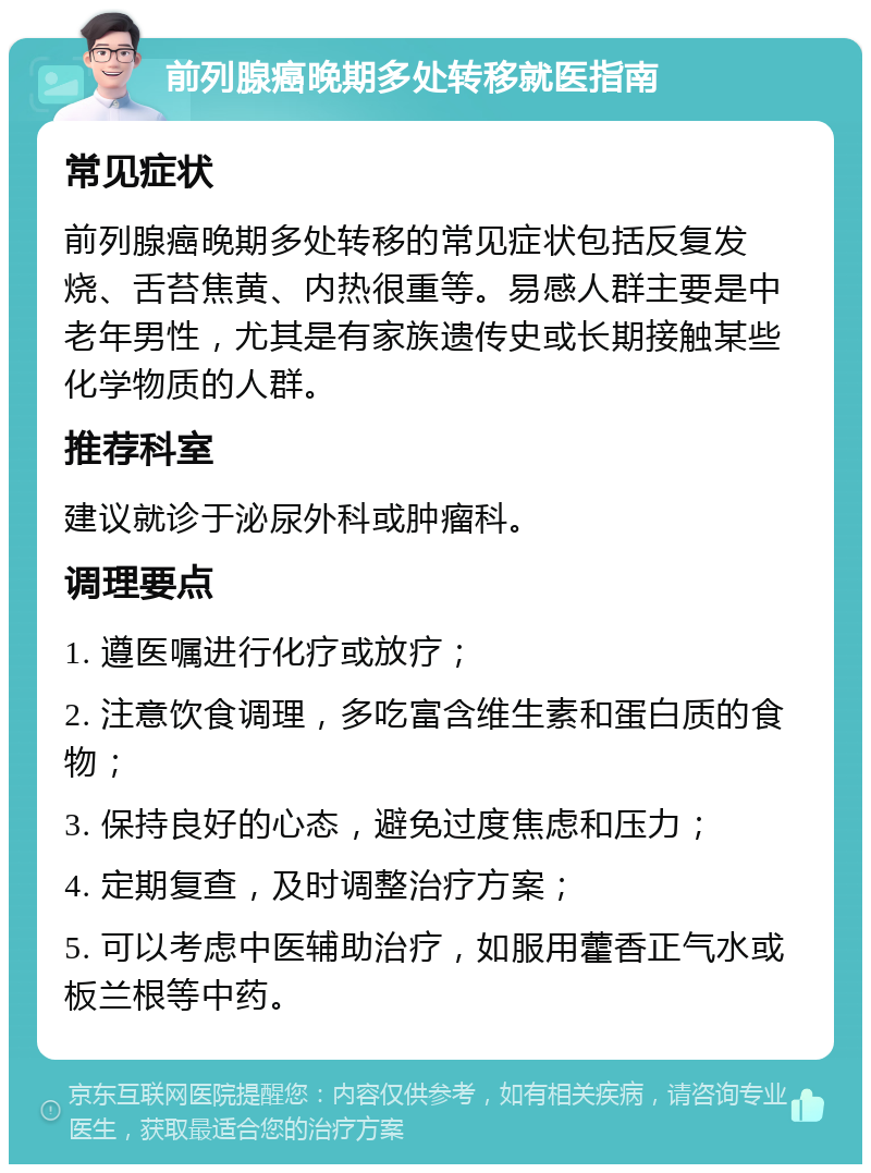 前列腺癌晚期多处转移就医指南 常见症状 前列腺癌晚期多处转移的常见症状包括反复发烧、舌苔焦黄、内热很重等。易感人群主要是中老年男性，尤其是有家族遗传史或长期接触某些化学物质的人群。 推荐科室 建议就诊于泌尿外科或肿瘤科。 调理要点 1. 遵医嘱进行化疗或放疗； 2. 注意饮食调理，多吃富含维生素和蛋白质的食物； 3. 保持良好的心态，避免过度焦虑和压力； 4. 定期复查，及时调整治疗方案； 5. 可以考虑中医辅助治疗，如服用藿香正气水或板兰根等中药。