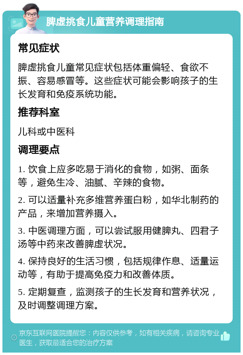 脾虚挑食儿童营养调理指南 常见症状 脾虚挑食儿童常见症状包括体重偏轻、食欲不振、容易感冒等。这些症状可能会影响孩子的生长发育和免疫系统功能。 推荐科室 儿科或中医科 调理要点 1. 饮食上应多吃易于消化的食物，如粥、面条等，避免生冷、油腻、辛辣的食物。 2. 可以适量补充多维营养蛋白粉，如华北制药的产品，来增加营养摄入。 3. 中医调理方面，可以尝试服用健脾丸、四君子汤等中药来改善脾虚状况。 4. 保持良好的生活习惯，包括规律作息、适量运动等，有助于提高免疫力和改善体质。 5. 定期复查，监测孩子的生长发育和营养状况，及时调整调理方案。