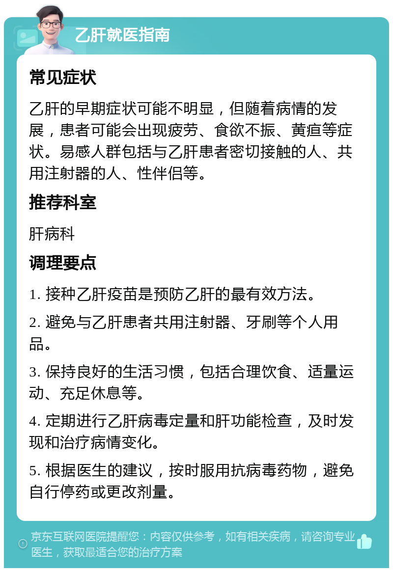 乙肝就医指南 常见症状 乙肝的早期症状可能不明显，但随着病情的发展，患者可能会出现疲劳、食欲不振、黄疸等症状。易感人群包括与乙肝患者密切接触的人、共用注射器的人、性伴侣等。 推荐科室 肝病科 调理要点 1. 接种乙肝疫苗是预防乙肝的最有效方法。 2. 避免与乙肝患者共用注射器、牙刷等个人用品。 3. 保持良好的生活习惯，包括合理饮食、适量运动、充足休息等。 4. 定期进行乙肝病毒定量和肝功能检查，及时发现和治疗病情变化。 5. 根据医生的建议，按时服用抗病毒药物，避免自行停药或更改剂量。