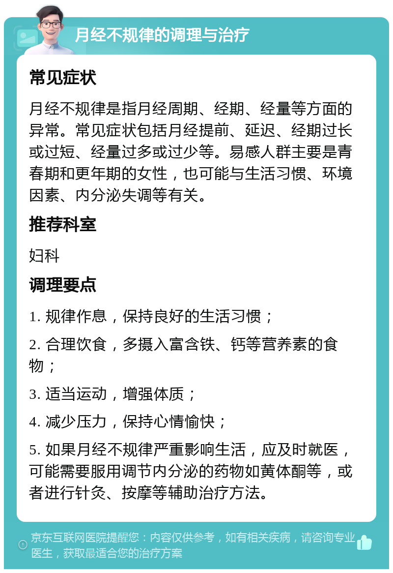 月经不规律的调理与治疗 常见症状 月经不规律是指月经周期、经期、经量等方面的异常。常见症状包括月经提前、延迟、经期过长或过短、经量过多或过少等。易感人群主要是青春期和更年期的女性，也可能与生活习惯、环境因素、内分泌失调等有关。 推荐科室 妇科 调理要点 1. 规律作息，保持良好的生活习惯； 2. 合理饮食，多摄入富含铁、钙等营养素的食物； 3. 适当运动，增强体质； 4. 减少压力，保持心情愉快； 5. 如果月经不规律严重影响生活，应及时就医，可能需要服用调节内分泌的药物如黄体酮等，或者进行针灸、按摩等辅助治疗方法。