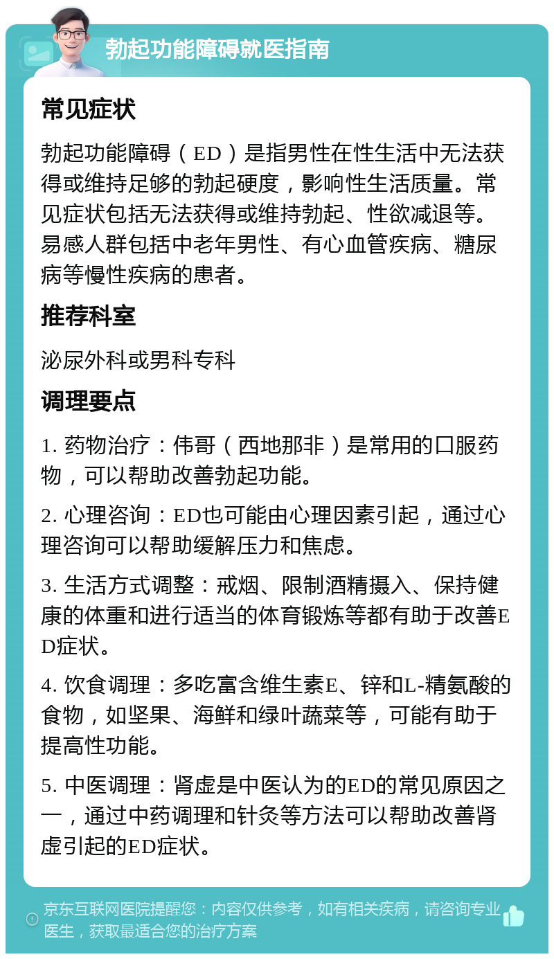 勃起功能障碍就医指南 常见症状 勃起功能障碍（ED）是指男性在性生活中无法获得或维持足够的勃起硬度，影响性生活质量。常见症状包括无法获得或维持勃起、性欲减退等。易感人群包括中老年男性、有心血管疾病、糖尿病等慢性疾病的患者。 推荐科室 泌尿外科或男科专科 调理要点 1. 药物治疗：伟哥（西地那非）是常用的口服药物，可以帮助改善勃起功能。 2. 心理咨询：ED也可能由心理因素引起，通过心理咨询可以帮助缓解压力和焦虑。 3. 生活方式调整：戒烟、限制酒精摄入、保持健康的体重和进行适当的体育锻炼等都有助于改善ED症状。 4. 饮食调理：多吃富含维生素E、锌和L-精氨酸的食物，如坚果、海鲜和绿叶蔬菜等，可能有助于提高性功能。 5. 中医调理：肾虚是中医认为的ED的常见原因之一，通过中药调理和针灸等方法可以帮助改善肾虚引起的ED症状。