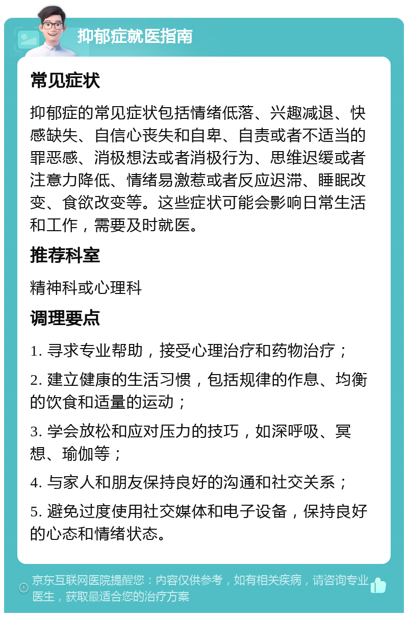 抑郁症就医指南 常见症状 抑郁症的常见症状包括情绪低落、兴趣减退、快感缺失、自信心丧失和自卑、自责或者不适当的罪恶感、消极想法或者消极行为、思维迟缓或者注意力降低、情绪易激惹或者反应迟滞、睡眠改变、食欲改变等。这些症状可能会影响日常生活和工作，需要及时就医。 推荐科室 精神科或心理科 调理要点 1. 寻求专业帮助，接受心理治疗和药物治疗； 2. 建立健康的生活习惯，包括规律的作息、均衡的饮食和适量的运动； 3. 学会放松和应对压力的技巧，如深呼吸、冥想、瑜伽等； 4. 与家人和朋友保持良好的沟通和社交关系； 5. 避免过度使用社交媒体和电子设备，保持良好的心态和情绪状态。