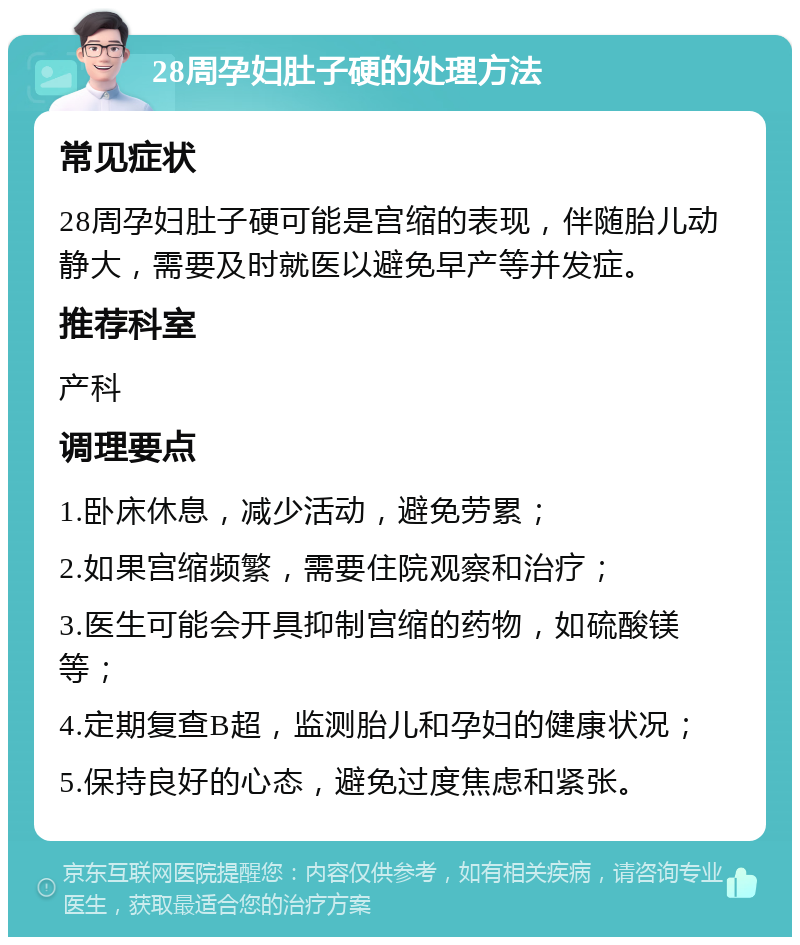 28周孕妇肚子硬的处理方法 常见症状 28周孕妇肚子硬可能是宫缩的表现，伴随胎儿动静大，需要及时就医以避免早产等并发症。 推荐科室 产科 调理要点 1.卧床休息，减少活动，避免劳累； 2.如果宫缩频繁，需要住院观察和治疗； 3.医生可能会开具抑制宫缩的药物，如硫酸镁等； 4.定期复查B超，监测胎儿和孕妇的健康状况； 5.保持良好的心态，避免过度焦虑和紧张。