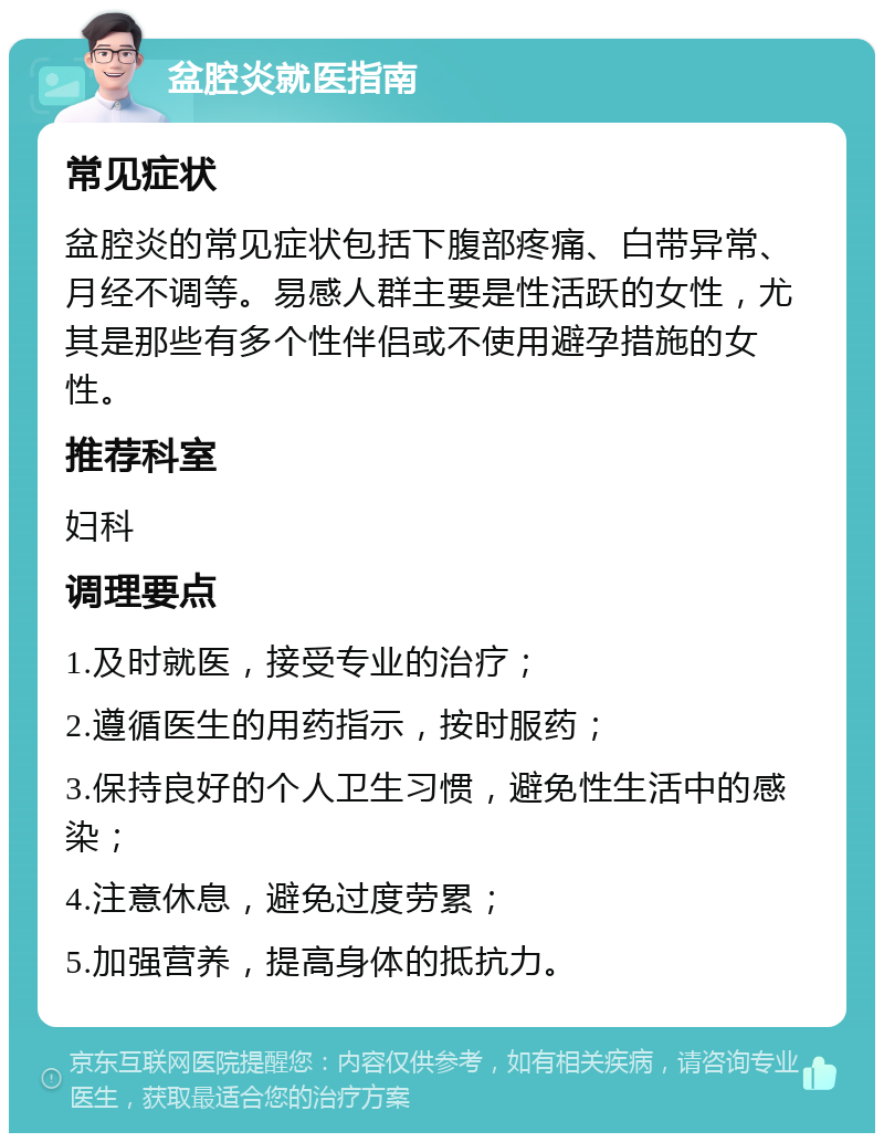 盆腔炎就医指南 常见症状 盆腔炎的常见症状包括下腹部疼痛、白带异常、月经不调等。易感人群主要是性活跃的女性，尤其是那些有多个性伴侣或不使用避孕措施的女性。 推荐科室 妇科 调理要点 1.及时就医，接受专业的治疗； 2.遵循医生的用药指示，按时服药； 3.保持良好的个人卫生习惯，避免性生活中的感染； 4.注意休息，避免过度劳累； 5.加强营养，提高身体的抵抗力。