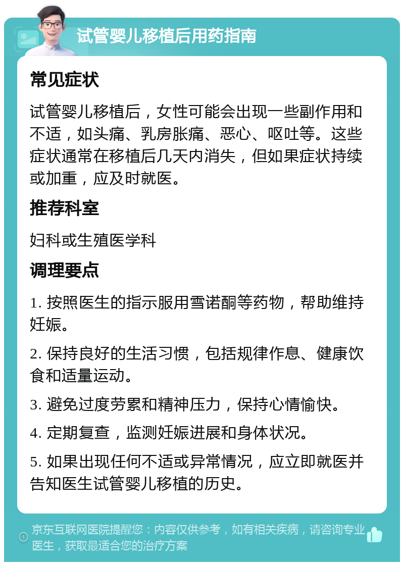 试管婴儿移植后用药指南 常见症状 试管婴儿移植后，女性可能会出现一些副作用和不适，如头痛、乳房胀痛、恶心、呕吐等。这些症状通常在移植后几天内消失，但如果症状持续或加重，应及时就医。 推荐科室 妇科或生殖医学科 调理要点 1. 按照医生的指示服用雪诺酮等药物，帮助维持妊娠。 2. 保持良好的生活习惯，包括规律作息、健康饮食和适量运动。 3. 避免过度劳累和精神压力，保持心情愉快。 4. 定期复查，监测妊娠进展和身体状况。 5. 如果出现任何不适或异常情况，应立即就医并告知医生试管婴儿移植的历史。